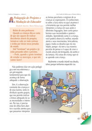 Cadernos Pedagógicos – volume 4                                   Série Fundo do Milênio para a Primeira Infância


         Pedagogia de Projetos e                     as formas peculiares e originais de as
                                                     crianças se expressarem. O conhecimen-
         a Mediação do Educador                      to sobre a faixa etária na qual atuamos é
             Elizabeth Amorim e Maria Helena Lopes   a ferramenta que nos permite melhor
                                                     interpretar a criança em suas ações e
      Relato de uma professora:                      diferentes linguagens, bem como perce-
      Quando as crianças dão-se conta                bermos suas necessidades e potenci-
   de que são capazes de realizar                    alidades. Aprendendo como é a criança,
   descobertas através da pesquisa,                  você poderá observá-la melhor, estando
   tornam-se cada vez mais curiosas                  atenta a seus movimentos, brincadeiras,
   e ávidas por iniciar novas jornadas               jogos e todos os desafios que ela nos
   de estudo.                                        impõe, porque ela tem a sua maneira
      Mal “terminam” um projeto e já                 peculiar de pensar e é capaz de viver o
   estão pensando sobre o próximo.                   mundo através do brinquedo, do sonho e
      – Profe, quando a gente terminar               da fantasia. Há coisas de criança que só
   de estudar os morcegos, o que nós                 se aprende com criança.
   vamos fazer?
                                                         Realmente o mundo infantil nos desafia,
                                                     talvez porque tenhamos esquecido (ou
     Não podemos falar em ação pedagó-
  gica sem nos referirmos a
  um pré-requisito
  fundamental para que ela
  aconteça de forma
  adequada: a observação.
      Sim, é a observação
  constante das crianças e
  de seus fazeres, tanto in-
  dividuais quanto grupais,
  que nos permite realizar
                                                                                                                    Ilustração: Estúdio CRIANÇAS CRIATIVAS / Gian Calvi




  a leitura adequada da su-
  as necessidades e interes-
  ses. Por isso, é preciso
  estar de olhos bem aber-
  tos e ouvidos atentos para
  que possamos interpretar


                                                                                                           61
 