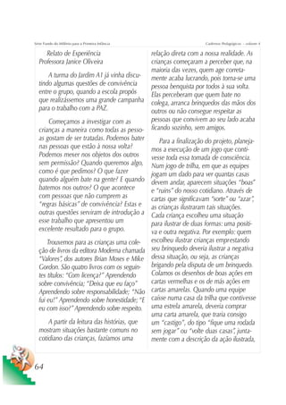 Série Fundo do Milênio para a Primeira Infância                        Cadernos Pedagógicos – volume 4

     Relato de Experiência                 relação direta com a nossa realidade. As
  Professora Janice Oliveira               crianças começaram a perceber que, na
                                           maioria das vezes, quem age correta-
      A turma do Jardim A1 já vinha discu- mente acaba lucrando, pois torna-se uma
  tindo algumas questões de convivência    pessoa benquista por todos à sua volta.
  entre o grupo, quando a escola propôs    Elas perceberam que quem bate no
  que realizássemos uma grande campanha colega, arranca brinquedos das mãos dos
  para o trabalho com a PAZ.               outros ou não consegue respeitar as
      Começamos a investigar com as        pessoas que convivem ao seu lado acaba
  crianças a maneira como todas as pesso- ficando sozinho, sem amigos.
  as gostam de ser tratadas. Podemos bater     Para a finalização do projeto, planeja-
  nas pessoas que estão à nossa volta?     mos a execução de um jogo que conti-
  Podemos mexer nos objetos dos outros     vesse toda essa tomada de consciência.
  sem permissão? Quando queremos algo, Num jogo de trilha, em que as equipes
  como é que pedimos? O que fazer          jogam um dado para ver quantas casas
  quando alguém bate na gente? E quando devem andar, aparecem situações “boas”
  batemos nos outros? O que acontece       e “ruins” do nosso cotidiano. Através de
  com pessoas que não cumprem as           cartas que significavam “sorte” ou “azar” ,
  “regras básicas” de convivência? Estas e as crianças ilustraram tais situações.
  outras questões serviram de introdução a Cada criança escolheu uma situação
  esse trabalho que apresentou um          para ilustrar de duas formas: uma positi-
  excelente resultado para o grupo.        va e outra negativa. Por exemplo: quem
      Trouxemos para as crianças uma cole-        escolheu ilustrar crianças emprestando
  ção de livros da editora Moderna chamada        seu brinquedo deveria ilustrar a negativa
  “Valores” dos autores Brian Moses e Mike
            ,                                     dessa situação, ou seja, as crianças
  Gordon. São quatro livros com os seguin-        brigando pela disputa de um brinquedo.
  tes títulos: “Com licença?” Aprendendo          Colamos os desenhos de boas ações em
  sobre convivência; “Deixa que eu faço”          cartas vermelhas e os de más ações em
  Aprendendo sobre responsabilidade; “Não         cartas amarelas. Quando uma equipe
  fui eu!” Aprendendo sobre honestidade; “E       caísse numa casa da trilha que contivesse
  eu com isso?” Aprendendo sobre respeito.        uma estrela amarela, deveria comprar
                                                  uma carta amarela, que traria consigo
      A partir da leitura das histórias, que      um “castigo”, do tipo “fique uma rodada
  mostram situações bastante comuns no            sem jogar” ou “volte duas casas” junta-
                                                                                    ,
  cotidiano das crianças, fazíamos uma            mente com a descrição da ação ilustrada,


64
 