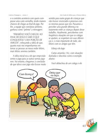 Cadernos Pedagógicos – volume 4                                                                               Série Fundo do Milênio para a Primeira Infância

                                                    e o contrário acontecia com quem com-         sentido para outro grupo de crianças que
                                                    prasse uma carta vermelha, tendo maiores      não tivesse vivenciado o processo com
                                                    chances de chegar ao final do jogo. Por       os mesmos passos que nós. Passamos a
                                                    fim, a equipe que concluísse primeiro,        perceber uma grande diferença no
                                                    ganhava como “prêmio” a mensagem:             tratamento entre as crianças depois desse
                                                                                                  trabalho. Atualmente, percebemos com
                                                       “PARABÉNS! VOCÊ CHEGOU AO                  freqüência situações em que os colegas
                                                    FINAL DO JOGO E SABE O QUE                    se ajudam, se respeitam em suas diferen-
                                                    CONQUISTOU? UMA PORÇÃO DE                     ças e, o mais importante de tudo, são
                                                    AMIGOS”, reforçando a idéia de que,           felizes com os amigos que têm.
                                                    quanto mais nos empenharmos em
                                                    tornar as pessoas ao nosso redor felizes,        Esboço do Jogo
                                                    mais felizes seremos também.
                                                                                                      Cartas amarelas (16), com situações
                                                       A idéia inicial era a de que empr estás-   ilustradas e descritas como o exemplo
                                                    semos o jogo para as outras turmas joga-      abaixo:
                                                    rem. No entanto, chegamos à conclusão
                                                    de que talvez esse jogo não fizesse muito        Você debochou de um colega e ele
Ilustração: Estúdio CRIANÇAS CRIATIVAS/Gian Calvi




                                                                                                                                                       65
 