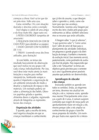 Série Fundo do Milênio para a Primeira Infância                         Cadernos Pedagógicos – volume 4

  começou a chorar. Você vai ter que dar          que já têm do assunto, o que desejam
  um jeito nisso. Volte uma casa.                 saber e aprender e, ainda, como vão
      Cartas vermelhas (16), com situações        fazer para que isso aconteça.
  ilustradas e descritas como o exemplo:          Normalmente, fazemos uma listagem por
      Você elogiou o cabelo de uma amiga          escrito dos itens citados pelo grupo para
  e ela ficou muito feliz. Jogue outra vez.       ordenarmos as idéias; também seleciona-
      5 PEÕES COLORIDOS (tampinhas de             mos os recursos que serão utilizados.
  amaciante)
      5 PEQUENOS CRACHÁS DA COR DE                   A listagem sobre “o que já sabemos”,
  CADA PEÃO (para identificar as equipes)         “o que queremos saber” e “como vamos
      1 DADO GRANDE COM NÚMEROS                   fazer” além de servir de base para o
                                                        ,
  DE 1 A 6                                        planejamento das atividades (individuais,
      1 TRILHA (contendo cenas dos livros         em pequenos e grande grupo) e da distri-
  utilizados, para ilustração)                    buição do tempo, é também o momento
                                                  da avaliação inicial. Esse momento servirá,
      Já com bebês, os temas são                  posteriormente, como parâmetro da avalia-
  resultado basicamente da observação             ção final do projeto. Não esquecendo que
  que você realiza no seu grupo e de              cabe a nós “enlaçarmos” os temas aos
  cada criança individualmente. Por isso,         objetivos gerais previstos para o semestre
  você deve estar muito atenta às mani-           ou o ano e igualmente prever possíveis
  festações e reações para melhor                 assuntos que poderão ser desenvolvidos.
  interpretá-las, lembrando sempre o
  quanto é importante a organização de               Aprendizagem do educador
  um ambiente estruturado de modo a               e das crianças
  desafiar a exploração do espaço e dos              Ensinando também se aprende (em
  materiais. Um exemplo poderia ser               todos os sentidos). Então, ao elegermos
  sobre a alimentação dos bebês. Ofere-           um tema, devemos nos atualizar em
  cer papinhas geladas e quentes,                 relação a ele e, inúmeras vezes, aprende-
  alimentos doces e salgados, registrando         mos mesmo! Principalmente entre crian-
  através de fotografias as expressões            ças a partir de 4 anos, é comum surgirem
  faciais das crianças.                           conteúdos que exigem de nossa parte um
                                                  aprofundamento maior em relação a ele,
     Organização das atividades                   mesmo porque cabe a nós ampliar os
     É quando, após a escolha do tema,            conhecimentos do grupo e fazer-lhe
  você organiza situações em que as               novas propostas de trabalho. Um exem-
  crianças manifestam o conhecimento              plo que ilustra esse aspecto foi o interes-



66
 