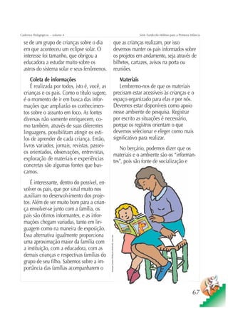 Cadernos Pedagógicos – volume 4                                                                              Série Fundo do Milênio para a Primeira Infância

  se de um grupo de crianças sobre o dia                                                        que as crianças realizam, por isso
  em que aconteceu um eclipse solar. O                                                          devemos manter os pais informados sobre
  interesse foi tamanho, que obrigou a                                                          os projetos em andamento, seja através de
  educadora a estudar muito sobre os                                                            bilhetes, cartazes, avisos na porta ou
  astros do sistema solar e seus fenômenos.                                                     reuniões.
      Coleta de informações                                                                        Materiais
      É realizada por todos, isto é, você, as                                                      Lembremo-nos de que os materiais
  crianças e os pais. Como o título sugere,                                                     precisam estar acessíveis às crianças e o
  é o momento de ir em busca das infor-                                                         espaço organizado para elas e por nós.
  mações que ampliarão os conhecimen-                                                           Devemos estar disponíveis como apoio
  tos sobre o assunto em foco. As fontes                                                        nesse ambiente de pesquisa. Registrar
  diversas não somente enriquecem, co-                                                          por escrito as situações é necessário,
  mo também, através de suas diferentes                                                         porque os registros orientam o que
  linguagens, possibilitam atingir os esti-                                                     devemos selecionar e eleger como mais
  los de aprender de cada criança. Então,                                                       significativo para realizar.
  livros variados, jornais, revistas, passei-                                                      No berçário, podemos dizer que os
  os orientados, observações, entrevistas,                                                      materiais e o ambiente são os “informan-
  exploração de materiais e experiências                                                        tes”, pois são fonte de socialização e
  concretas são algumas fontes que bus-
  camos.
     É interessante, dentro do possível, en-
  volver os pais, que por sinal muito nos
  auxiliam no desenvolvimento dos proje-
  tos. Além de ser muito bom para a crian-
  ça envolver-se junto com a família, os
  pais são ótimos informantes, e as infor-
  mações chegam variadas, tanto em lin-
  guagem como na maneira de exposição.
  Essa alternativa igualmente proporciona
                                                Ilustração: Estúdio CRIANÇAS CRIATIVAS / Gian Calvi




  uma aproximação maior da família com
  a instituição, com a educadora, com as
  demais crianças e respectivas famílias do
  grupo de seu filho. Sabemos sobre a im-
  portância das famílias acompanharem o



                                                                                                                                                      67
 