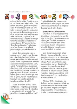 Série Fundo do Milênio para a Primeira Infância                         Cadernos Pedagógicos – volume 4




  estimulação dos bebês. O ambiente deve          E o pinto foi substituído, posteriormente,
  ser visto como “educador auxiliar”, pois,       pela Tuca (uma caturrita) e pelo Teteco (um
  se bem estruturado, pode ser um provo-          canário) que acompanharam as peripécias
  cador de aprendizagens com suas almo-           daquele grupo até o fim do ano!
  fadas, cestas de brinquedos, bolas, jogos
  de manipulação, brinquedos de constru-              Sistematização das informações
  ção e tantos outros materiais já apresen-           É realizada na apresentação do mate-
  tados, bem como a organização do                rial coletado e no momento em que são
  tempo e do espaço. O registro escrito aqui      feitas as relações e comparações entre as
  também existe como auxílio na reflexão          informações. É quando realmente as
  sobre os fazeres. “O Prazer do Banho”,          coisas acontecem com todos tendo
  “Rolando com Garrafas”, “Na Caixa de            participação ativa em esforço coope-
  Areia” são alguns dos exemplos de               rativo. Há diálogo e interações, com
  projetos alegres que podemos vivenciar.         fazeres individuais e coletivos.
      A partir dos 3 anos, muitas vezes as            Você deve preocupar-se em utilizar
  crianças querem “estudar” o que já conhe-       diferentes linguagens (desenho, modela-
  cem, cabendo à educadora auxiliá-las,           gem, pintura) e organizar as informações
  criando possibilidades de conhecerem mais       de tal forma que apresentem variedade de
  sobre o assunto e organizando um ambiente       enfoque. Assim, são construídos jogos,
  que estimule novos conhecimentos. Assim,        textos coletivos, teatros e dramatizações,
  quando Vitória (3a3m) levou para a sala o       maquetes, livros, esculturas e demais
  pintinho que havia ganho da madrinha, foi       sugestões combinadas com e no grupo. É
  uma festa. O bichinho passou a tarde com o      o momento de entrarem em cena também
  grupo (a primeira de muitas!). As crianças      vocabulário específico, experiências cientí-
  sabiam algumas “coisas de pinto: que ele é      ficas, formas geométricas, classificações e
  filho da galinha, não tem mão, tem penas, a     seriações, números, etc.
  boca é um bico e ele fica grande, do
  tamanho da galinha e do galo”.                     A história “O Rei Bigodeira e a Sua
                                                  Banheira” suscitou grande curiosidade em
     A visita do pintinho resultou, a partir      uma turma de crianças entre 5 e 6 anos,
  das hipóteses e perguntas surgidas desde        que ficou muito intrigada com “aquele
  então (aliadas à observação da educadora        tempo dos castelos em que não existia
  e suas interferências), no projeto “Tem
                                                  torneira, as pessoas usavam roupas goza-
  pena, bico e bota ovo: que bicho é esse?”.

68
 