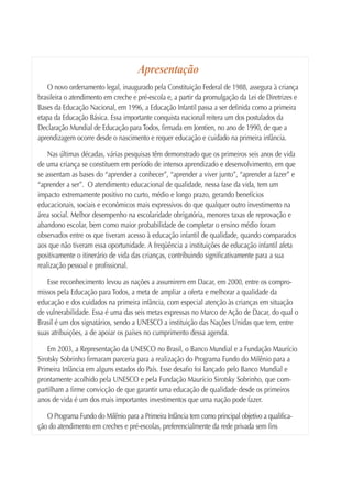 Apresentação
    O novo ordenamento legal, inaugurado pela Constituição Federal de 1988, assegura à criança
brasileira o atendimento em creche e pré-escola e, a partir da promulgação da Lei de Diretrizes e
Bases da Educação Nacional, em 1996, a Educação Infantil passa a ser definida como a primeira
etapa da Educação Básica. Essa importante conquista nacional reitera um dos postulados da
Declaração Mundial de Educação para Todos, firmada em Jomtien, no ano de 1990, de que a
aprendizagem ocorre desde o nascimento e requer educação e cuidado na primeira infância.

    Nas últimas décadas, várias pesquisas têm demonstrado que os primeiros seis anos de vida
de uma criança se constituem em período de intenso aprendizado e desenvolvimento, em que
se assentam as bases do “aprender a conhecer”, “aprender a viver junto”, “aprender a fazer” e
“aprender a ser”. O atendimento educacional de qualidade, nessa fase da vida, tem um
impacto extremamente positivo no curto, médio e longo prazo, gerando benefícios
educacionais, sociais e econômicos mais expressivos do que qualquer outro investimento na
área social. Melhor desempenho na escolaridade obrigatória, menores taxas de reprovação e
abandono escolar, bem como maior probabilidade de completar o ensino médio foram
observados entre os que tiveram acesso à educação infantil de qualidade, quando comparados
aos que não tiveram essa oportunidade. A freqüência a instituições de educação infantil afeta
positivamente o itinerário de vida das crianças, contribuindo significativamente para a sua
realização pessoal e profissional.

   Esse reconhecimento levou as nações a assumirem em Dacar, em 2000, entre os compro-
missos pela Educação para Todos, a meta de ampliar a oferta e melhorar a qualidade da
educação e dos cuidados na primeira infância, com especial atenção às crianças em situação
de vulnerabilidade. Essa é uma das seis metas expressas no Marco de Ação de Dacar, do qual o
Brasil é um dos signatários, sendo a UNESCO a instituição das Nações Unidas que tem, entre
suas atribuições, a de apoiar os países no cumprimento dessa agenda.

    Em 2003, a Representação da UNESCO no Brasil, o Banco Mundial e a Fundação Maurício
Sirotsky Sobrinho firmaram parceria para a realização do Programa Fundo do Milênio para a
Primeira Infância em alguns estados do País. Esse desafio foi lançado pelo Banco Mundial e
prontamente acolhido pela UNESCO e pela Fundação Maurício Sirotsky Sobrinho, que com-
partilham a firme convicção de que garantir uma educação de qualidade desde os primeiros
anos de vida é um dos mais importantes investimentos que uma nação pode fazer.

   O Programa Fundo do Milênio para a Primeira Infância tem como principal objetivo a qualifica-
ção do atendimento em creches e pré-escolas, preferencialmente da rede privada sem fins
 