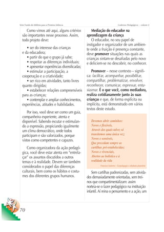 Série Fundo do Milênio para a Primeira Infância                                   Cadernos Pedagógicos – volume 4

     Como vimos até aqui, alguns critérios           Mediação do educador na
  são importantes nesse processo. Assim,          aprendizagem da criança
  todo projeto deve:                                 O educador, no seu papel de
                                                  instigador e organizador de um ambien-
     • ser do interesse das crianças              te onde a fruição é presença constante,
  e da educadora;                                 deve promover situações nas quais as
     • partir do que o grupo já sabe;             crianças sintam-se desafiadas pelo novo
     • respeitar as diferenças individuais;       e deliciem-se no descobrir, no conhecer.
     • apresentar experiências diversificadas;
     • estimular a participação, a                   Promover – nesse contexto – signifi-
  cooperação e a criatividade;                    ca: facilitar, acompanhar, possibilitar,
     • ser rico em atividades, tanto livres       compartilhar, problematizar, envolver,
  quanto dirigidas;                               reconhecer, comunicar, expressar, entu-
     • estabelecer relações compreensíveis        siasmar. É o que você, como mediadora,
  para as crianças;                               realiza cotidianamente junto às suas
     • contemplar e ampliar conhecimentos,        crianças e que, de forma explícita ou
  experiências, atitudes e habilidades.           implícita, está demonstrado em vários
                                                  textos deste estudo.
      Por isso, você deve ser como um guia,
  companheira experiente, atenta e
  disponível. Sabendo escutar e estimulan-           Devemos abrir caminhos:
  do a expressão, propiciando igualmente             Novos e flexíveis,
  um clima democrático, onde todos                   Através dos quais talvez só
  participam e são valorizados, porque               transitemos uma única vez;
  vistos como competentes e capazes.                 Novos e sensíveis,
                                                     Que precedam sempre as
     Como organizadora da ação pedagó-               cartilhas pré-estabelecidas;
  gica, você deve estar atenta em “entrela-          Novos e vivenciais,
  çar” os assuntos discutidos a outros               Abertos ao holístico e à
  temas e à realidade. Devem ser também              realidade da vida
  considerados o papel das diferenças                       Francisco Gutierrez – Ecopedagogia e cidadania planetária

  culturais, bem como os hábitos e costu-             Sem cartilhas padronizadas, sem ativida-
  mes dos diferentes grupos humanos.              des demasiadamente orientadas, sem trei-
                                                  nos que compartimentalizam: assim
                                                  norteia-se o fazer pedagógico na instituição
                                                  infantil. Aí reina o pensamento e a ação, um



70
 