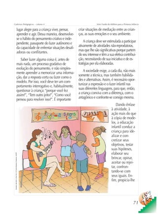 Cadernos Pedagógicos – volume 4                                                                                        Série Fundo do Milênio para a Primeira Infância

                                                          lugar alegre para a criança viver, pensar,     criar situações de mediação entre as crian-
                                                          aprender e agir. Dessa maneira, desenvolve-    ças, as suas emoções e o seu ambiente.
                                                          se o hábito do pensamento criativo e inde-
                                                          pendente, passaporte do fazer autônomo e           A criança deve ser estimulada a participar
                                                                                                         ativamente de atividades não-reprodutoras,
                                                          da capacidade de enfrentar situações desafi-
                                                                                                         mas que lhe são significativas porque partem
                                                          adoras ou conflitantes.
                                                                                                         do seu interesse e têm a sua efetiva contribui-
                                                              Saber fazer alguma coisa é, antes de       ção, necessitando de sua iniciativa e de es-
                                                          mais nada, um processo gradativo de            tratégias por ela elaboradas.
                                                          evolução do pensamento, e não simples-
                                                                                                            A sociedade exige, a cada dia, não mais
                                                          mente aprender a memorizar uma informa-
                                                                                                         somente a técnica, mas também habilida-
                                                          ção, dar a resposta certa ou fazer como o
                                                                                                         des e alternativas. Assim, é necessário opor-
                                                          modelo. Por isso, você deve ter um com-
                                                                                                         tunizar a expressão e o fazer infantil nas
                                                          portamento interrogativo e, habitualmente,
                                                                                                         suas diferentes linguagens, para que, então,
                                                          questionar à criança: “porque você fez
                                                                                                         a criança conviva com a diferença, com o
                                                          assim?”, “Tem outro jeito?”, “Como você
                                                                                                         antagônico e confronte-se consigo mesma.
                                                          pensou para resolver isso?”. É importante
                                                                                                                                           Dando ênfase
                                                                                                                                       à atividade, à
                                                                                                                                       ação mais do que
                                                                                                                                       à cópia de mode-
                                                                                                                                       los, a educação
                                                                                                                                       infantil conduz a
                                                                                                                                       criança para ide-
                                                                                                                                       alizar e con-
                                                                                                                                       cretizar seus
                                                                                                                                       objetivos, testar
                                                                                                                                       suas hipóteses,
                                                                                                                                       elaborar seu
 Ilustração: Nela Marín e Gian Calvi / Kit Família Brasileira Fortalecida / UNICEF




                                                                                                                                       brincar, opinar,
                                                                                                                                       aceitar ou rejei-
                                                                                                                                       tar, confron-
                                                                                                                                       tando-se com
                                                                                                                                       seus iguais. En-
                                                                                                                                       fim, propicia-lhe




                                                                                                                                                                71
 
