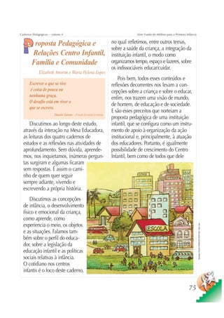 Cadernos Pedagógicos – volume 4                                                       Série Fundo do Milênio para a Primeira Infância


         roposta Pedagógica e                                            no qual refletimos, entre outros temas,
                                                                         sobre a saúde da criança, a integração da
        Relações Centro Infantil,                                        instituição infantil, o modo como
        Família e Comunidade                                             organizamos tempo, espaço e fazeres, sobre
                                                                         os indissociáveis educar/cuidar.
             Elizabeth Amorim e Maria Helena Lopes
                                                                             Pois bem, todos esses conteúdos e
      Escrever o que se vive                                             reflexões decorrentes nos levam a con-
       é coisa de pouca ou                                               cepções sobre a criança e sobre o educar,
      nenhuma graça.
                                                                         enfim, nos trazem uma visão de mundo,
      O desafio está em viver o
                                                                         de homem, de educação e de sociedade.
      que se escreve.
                                                                         E são esses preceitos que norteiam a
                        Eduardo Galeano – A escola do mundo às avessas
                                                                         proposta pedagógica de uma instituição
      Discutimos ao longo deste estudo,                                  infantil, que se configura como um instru-
  através da interação na Mesa Educadora,                                mento de apoio à organização da ação
  as leituras dos quatro cadernos de                                     institucional e, principalmente, à atuação
  estudos e as reflexões nas atividades de                               dos educadores. Portanto, é igualmente
  aprofundamento. Sem dúvida, aprende-                                   possibilidade de crescimento do Centro
  mos, nos inquietamos, inúmeras pergun-                                 Infantil, bem como de todos que dele
  tas surgiram e algumas ficaram
  sem respostas. É assim o cami-
  nho de quem quer seguir
  sempre adiante, vivendo e
  escrevendo a própria história.
      Discutimos as concepções
  de infância, o desenvolvimento
  físico e emocional da criança,
  como aprende, como
  experiencia o meio, os objetos
                                                                                                                                        Ilustração: Estúdio CRIANÇAS CRIATIVAS / Gian Calvi




  e as situações. Falamos tam-
  bém sobre o perfil do educa-
  dor, sobre a legislação da
  educação infantil e as políticas
  sociais relativas à infância.
  O cotidiano nos centros
  infantis é o foco deste caderno,


                                                                                                                               75
 