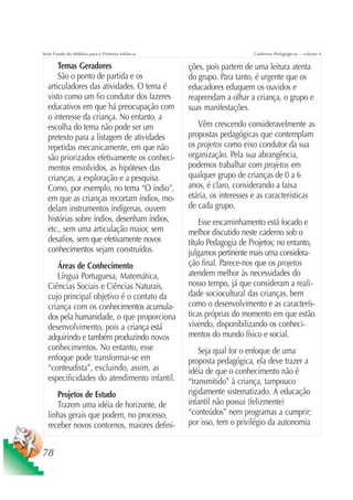 Série Fundo do Milênio para a Primeira Infância                        Cadernos Pedagógicos – volume 4

      Temas Geradores                             ções, pois partem de uma leitura atenta
      São o ponto de partida e os                 do grupo. Para tanto, é urgente que os
  articuladores das atividades. O tema é          educadores eduquem os ouvidos e
  visto como um fio condutor dos fazeres          reaprendam a olhar a criança, o grupo e
  educativos em que há preocupação com            suas manifestações.
  o interesse da criança. No entanto, a
  escolha do tema não pode ser um                    Vêm crescendo consideravelmente as
  pretexto para a listagem de atividades          propostas pedagógicas que contemplam
  repetidas mecanicamente, em que não             os projetos como eixo condutor da sua
  são priorizados efetivamente os conheci-        organização. Pela sua abrangência,
  mentos envolvidos, as hipóteses das             podemos trabalhar com projetos em
  crianças, a exploração e a pesquisa.            qualquer grupo de crianças de 0 a 6
  Como, por exemplo, no tema “O índio”,           anos, é claro, considerando a faixa
  em que as crianças recortam índios, mo-         etária, os interesses e as características
  delam instrumentos indígenas, ouvem             de cada grupo.
  histórias sobre índios, desenham índios,            Esse encaminhamento está focado e
  etc., sem uma articulação maior, sem            melhor discutido neste caderno sob o
  desafios, sem que efetivamente novos            título Pedagogia de Projetos; no entanto,
  conhecimentos sejam construídos.                julgamos pertinente mais uma considera-
     Áreas de Conhecimento                        ção final. Parece-nos que os projetos
     Língua Portuguesa, Matemática,               atendem melhor às necessidades do
  Ciências Sociais e Ciências Naturais,           nosso tempo, já que consideram a reali-
  cujo principal objetivo é o contato da          dade sociocultural das crianças, bem
  criança com os conhecimentos acumula-           como o desenvolvimento e as caracterís-
  dos pela humanidade, o que proporciona          ticas próprias do momento em que estão
  desenvolvimento, pois a criança está            vivendo, disponibilizando os conheci-
  adquirindo e também produzindo novos            mentos do mundo físico e social.
  conhecimentos. No entanto, esse                     Seja qual for o enfoque de uma
  enfoque pode transformar-se em                  proposta pedagógica, ela deve trazer a
  “conteudista”, excluindo, assim, as             idéia de que o conhecimento não é
  especificidades do atendimento infantil.        “transmitido” à criança, tampouco
     Projetos de Estudo                           rigidamente sistematizado. A educação
     Trazem uma idéia de horizonte, de            infantil não possui (felizmente)
  linhas gerais que podem, no processo,           “conteúdos” nem programas a cumprir;
  receber novos contornos, maiores defini-        por isso, tem o privilégio da autonomia


78
 
