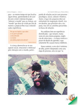 Cadernos Pedagógicos – volume 4                                                               Série Fundo do Milênio para a Primeira Infância

                          para – ao mesmo tempo em que focaliza                  pando de relações sociais num processo
                          alguns temas, aprofundando-os de acor-                 psicológico, social, cultural e histórico.
                          do com o nível e interesse do grupo –                  Assim, o lugar dos pequenos deve ser
                          “oferecer o mundo” para as crianças, um                estimulante da imaginação infantil, rico
                          “mundo” que deve ser vivido por elas de                em desafios, que priorizem não a res-
                          maneira a propiciar-lhes ricas e diversifi-            posta, mas sim os caminhos percorridos
                          cadas experiências.                                    na busca de soluções.
                             Por que me impões o que sabes                          No cotidiano farto em experiências
                             se eu quero aprender                                diversificadas – que incluem, muitas
                             o desconhecido                                      vezes em uma mesma proposta, exigên-
                             e ser forte                                         cias de várias áreas –, a criança vivencia o
                             em minha própria descoberta?                        prazer do desafio do aprender, o que
                                                             Humberto Maturana
                                                                                 certamente lhe causará marcas indeléveis.
                             A criança desenvolve-se no seu                         Nesse contexto, o erro não é sinônimo
                          aspecto social, emocional e intelectual                de falha, porém interpretado como uma
                          pela interação com o mundo, partici-                   etapa do processo, uma vez que “as
Foto: Sebastião Barbosa




                                                                                                                                       79
 
