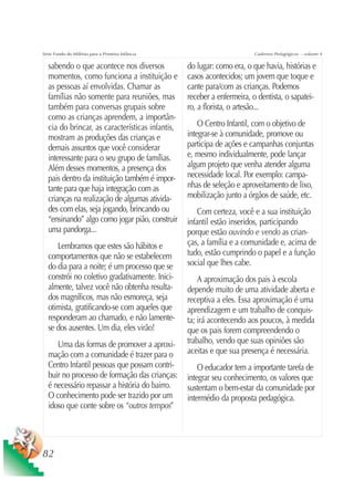 Série Fundo do Milênio para a Primeira Infância                         Cadernos Pedagógicos – volume 4

  sabendo o que acontece nos diversos             do lugar: como era, o que havia, histórias e
  momentos, como funciona a instituição e         casos acontecidos; um jovem que toque e
  as pessoas aí envolvidas. Chamar as             cante para/com as crianças. Podemos
  famílias não somente para reuniões, mas         receber a enfermeira, o dentista, o sapatei-
  também para conversas grupais sobre             ro, a florista, o artesão...
  como as crianças aprendem, a importân-
  cia do brincar, as características infantis,        O Centro Infantil, com o objetivo de
  mostram as produções das crianças e             integrar-se à comunidade, promove ou
  demais assuntos que você considerar             participa de ações e campanhas conjuntas
  interessante para o seu grupo de famílias.      e, mesmo individualmente, pode lançar
  Além desses momentos, a presença dos            algum projeto que venha atender alguma
  pais dentro da instituição também é impor-      necessidade local. Por exemplo: campa-
  tante para que haja integração com as           nhas de seleção e aproveitamento de lixo,
  crianças na realização de algumas ativida-      mobilização junto a órgãos de saúde, etc.
  des com elas, seja jogando, brincando ou            Com certeza, você e a sua instituição
  “ensinando” algo como jogar pião, construir     infantil estão inseridos, participando
  uma pandorga...                                 porque estão ouvindo e vendo as crian-
     Lembramos que estes são hábitos e            ças, a família e a comunidade e, acima de
  comportamentos que não se estabelecem           tudo, estão cumprindo o papel e a função
  do dia para a noite; é um processo que se       social que lhes cabe.
  constrói no coletivo gradativamente. Inici-         A aproximação dos pais à escola
  almente, talvez você não obtenha resulta-       depende muito de uma atividade aberta e
  dos magníficos, mas não esmoreça, seja          receptiva a eles. Essa aproximação é uma
  otimista, gratificando-se com aqueles que       aprendizagem e um trabalho de conquis-
  responderam ao chamado, e não lamente-          ta; irá acontecendo aos poucos, à medida
  se dos ausentes. Um dia, eles virão!            que os pais forem compreendendo o
     Uma das formas de promover a aproxi-         trabalho, vendo que suas opiniões são
  mação com a comunidade é trazer para o          aceitas e que sua presença é necessária.
  Centro Infantil pessoas que possam contri-          O educador tem a importante tarefa de
  buir no processo de formação das crianças:      integrar seu conhecimento, os valores que
  é necessário repassar a história do bairro.     sustentam o bem-estar da comunidade por
  O conhecimento pode ser trazido por um          intermédio da proposta pedagógica.
  idoso que conte sobre os “outros tempos”




82
 