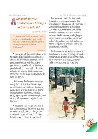 Cadernos Pedagógicos – volume 4                                                               Série Fundo do Milênio para a Primeira Infância


           companhamento e                                                           Encontramos diferentes formas de
                                                                                  demonstrar o acompanhamento das
            Avaliação das Crianças                                                aprendizagens das crianças. Essas formas
            no Centro Infantil                                                    também mostram como a instituição
                                                                                  considera o ato de ensinar e o ato de
                                  Elizabeth Amorim                                aprender. Portanto, se a avaliação é
      “O importante e bonito do mundo é isso:                                     instrumento de controle e seleção que
      que as pessoas não estão sempre iguais,                                     julga e exclui, ou se possui um caráter
      ainda não foram terminadas, mas que elas                                    global e formativo, que realmente acom-
      vão sempre mudando. Afirmam                                                 panhe as ações das crianças através de
      desafirmam.”                                                                instrumentos variados.
                                       Guimarães Rosa
                                                                                     Embora convivamos diariamente com
      A mensagem de Guimarães Rosa vem                                            a avaliação, ela ainda é tema gerador de
  reforçar o papel da Educação Infantil,                                          controvérsias. Diante disso, como então,
  através de diferentes e criativas aborda-                                       no momento da avaliação, sentenciar
  gens, experiências e vivências, pro-                                            cada criança através de fichas que
  porcionando ao educador e à criança
  possibilidades de uma ação educativa,
  voltadas ao respeito às diferenças, aos
  momentos de interação e à liberdade do
  ser e do pensar.
       Afirmamos de diferentes maneiras,
  nos quatro Cadernos de Estudos, que
  devemos oferecer condições à criança
  para educar-se e socializar-se de forma
  independente e autônoma, criando
  espaços para que se aproprie do processo
  de aprendizagem como sujeito de sua
  história.
     A educação atual exige uma avalia-
  ção como processo dinâmico, que leve
                                                        Foto: Sebastião Barbosa




  em conta a realidade da criança com
  suas nuances, a realidade do Centro
  Infantil e seu contexto sociocultural.


                                                                                                                                       85
 