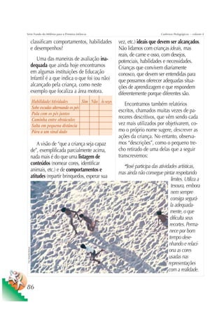 Série Fundo do Milênio para a Primeira Infância                                                       Cadernos Pedagógicos – volume 4

                           classificam comportamentos, habilidades           vez, etc.) ideais que devem ser alcançados.
                           e desempenhos?                                    Não lidamos com crianças ideais, mas
                                                                             reais, de carne e osso, com desejos,
                              Uma das maneiras de avaliação ina-             potenciais, habilidades e necessidades.
                           dequada que ainda hoje encontramos                Crianças que convivem diariamente
                           em algumas instituições de Educação               conosco, que devem ser entendidas para
                           Infantil é a que indica o que foi (ou não)        que possamos oferecer adequadas situa-
                           alcançado pela criança, como neste                ções de aprendizagem e que respondem
                           exemplo que focaliza a área motora.               diferentemente porque diferentes são.
                           Habilidade/Atividades          Sim Não Às vezes
                                                                                Encontramos também relatórios
                           Sobe escadas alternando os pés
                                                                             escritos, chamados muitas vezes de pa-
                           Pula com os pés juntos
                           Caminha entre obstáculos                          receres descritivos, que vêm sendo cada
                           Salta em pequena distância                        vez mais utilizados por objetivarem, co-
                           Pára a um sinal dado                              mo o próprio nome sugere, descrever as
                                                                             ações da criança. No entanto, observa-
                               A visão de “que a criança seja capaz          mos “descrições”, como o pequeno tre-
                           de”, exemplificada parcialmente acima,            cho retirado de uma delas que a seguir
                           nada mais é do que uma listagem de                transcrevemos:
                           conteúdos (nomear cores, identificar
                                                                               “José participa das atividades artísticas,
                           animais, etc.) e de comportamentos e
                                                                             mas ainda não consegue pintar respeitando
                           atitudes (repartir brinquedos, esperar sua
                                                                                                            limites. Utiliza a
                                                                                                            tesoura, embora
                                                                                                           nem sempre
                                                                                                           consiga segurá-
                                                                                                           la adequada-
                                                                                                           mente, o que
                                                                                                          dificulta seus
                                                                                                          recortes. Perma-
                                                                                                          nece por bom
                                                                                                          tempo dese-
                                                                                                         nhando e relaci-
 Foto: Sebastião Barbosa




                                                                                                         ona as cores
                                                                                                         usadas nas
                                                                                                         representações
                                                                                                         com a realidade.


86
 