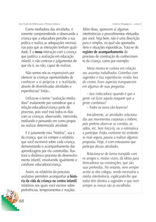 Série Fundo do Milênio para a Primeira Infância                         Cadernos Pedagógicos – volume 4

      Como mediadora das atividades, é            Além disso, aparecem aí algumas
  somente compreendendo e observando a            interferências e procedimentos efetuados
  criança que a educadora percebe a sua           por você. Veja bem, não é uma descrição
  prática e realiza as adequações necessá-        pura e simples, na qual são apontados
  rias para que as interações tenham quali-       itens e situações esporádicas. Trata-se do
  dade. É a nossa interação com a criança         registro de acompanhamento do
  que justifica a avaliação em educação           processo de construção do conhecimen-
  infantil, e não certezas e julgamentos do       to da criança, como por exemplo:
  que ela é, ou não, capaz de realizar.
                                                     Maria mostra-se curiosa em relação
      Não somos nós os responsáveis por           aos assuntos trabalhados. Contribui com
  oferecer às crianças oportunidades de           sugestões e traz experiências vividas fora
  conhecer a si próprias e a realidade,           do centro. Esses aspectos transparecem
  através de diversificadas atividades e          em algumas de suas perguntas.
  experiências? Então...
                                                     – Iara (educadora) quando é que a
     Utiliza-se o termo “avaliação media-         gente vai fazer aquela maquete que a
  dora” exatamente por considerar que a           gente combinou?
  relação educadora/criança parte do                 – Todos os ossos são brancos?
  processo, pois você está todos os dias
  com as crianças, observando, intervindo,            Inicialmente, as atividades relaciona-
  mediando e pensando em como propor              das aos movimentos corporais a inibem,
  ou realizar determinada atividade.              pois preferia observar as corridas, os
                                                  saltos, etc. Sem forçá-la, eu a estimulava
      E é justamente essa “história”, sua e       a participar. Então, conforme foi sentindo-
  da criança, que irá compor o relatório          se mais segura, passou a realizar algumas
  que você escreverá sobre cada criança,          propostas. Hoje, é com entusiasmo que
  demonstrando o acompanhamento das               participa dessas atividades.
  aprendizagens por ela construídas. Ilus-
  trará o dinâmico processo do desenvolvi-           Relaciona-se de forma tranqüila com
  mento infantil, envolvendo igualmente o         os amigos e, muitas vezes, dá idéias para
  cotidiano educadora/criança.                    brincadeiras ou construções, que são
                                                  suas preferidas. No entanto, nem sempre
      Assim, os relatórios do processo            aceita as dos colegas, sendo necessária a
  avaliativo permitem acompanhar a histó-         minha interferência, explicando-lhe que
  ria da vida da criança no centro infantil,      todos têm direitos a sugestões e que nem
  relatórios nos quais você escreve sobre         sempre as nossas são as escolhidas.
  preferências, temperamentos e reações.

88
 