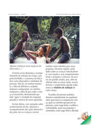 Cadernos Pedagógicos – volume 4                                                    Série Fundo do Milênio para a Primeira Infância
Foto: Sebastião Barbosa




                          Algumas mudanças nesta reação já são        também como subsídios para novas
                          observadas.[...]                            propostas. Devemos registrar ainda
                                                                      dados sobre as crianças individualmen-
                              O trecho acima demonstra o acompa-      te, suas reações e seus comportamentos
                          nhamento da evolução da criança, suas       frente a situações e vivências. Os escri-
                          particularidades, e a presença da educa-    tos são grandes aliados, pois, além da
                          dora como observadora e mediadora do        reflexão sobre as nossas ações, servem
                          processo. Não há, em nenhum momen-          de base e complemento quando elabo-
                          to, a idéia do definitivo e acabado,        ramos os relatórios de avaliação de
                          tampouco comparações; ao contrário,         cada criança.
                          transparece a idéia de para onde a crian-
                          ça se encaminha, demonstrando que              Na prática do processo avaliativo,
                          todo “agora” é resultado de conquistas      devemos constantemente nos questionar
                          passadas e anúncio de novas aquisições.     sobre quais foram as conquistas da crian-
                                                                      ça, quais os caminhos que percorre ou
                             Escritos diários, com anotações sobre    percorreu, como reage frente a conflitos e
                          acontecimentos do dia, oferecem o           contrariedades, quais suas perguntas e
                          acompanhamento das ações desenvolvi-        comentários, como reage frente a dificulda-
                          das junto com as crianças e servem

                                                                                                                            89
 