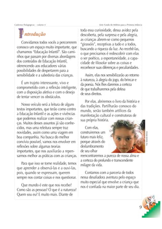 Cadernos Pedagógicos – volume 4                              Série Fundo do Milênio para a Primeira Infância

                                              toda essa curiosidade, dessa avidez pela
        ntrodução                             descoberta, pela surpresa e pela alegria,
                                              as crianças abrem-se como pequenos
      Convidamos todos vocês a percorrerem “girassóis”, receptivas a tudo e a todos,
  conosco um espaço muito importante, que buscando a riqueza da luz. Ao recebê-las,
  chamamos “Educação Infantil”. São cami- o que precisamos é redescobrir com elas
  nhos que passam por diversas abordagens o ser poético, a espontaneidade, a capa-
  dos conteúdos de Educação Infantil,         cidade de filosofar sobre as coisas e
  oferencendo aos educadores várias           reconhecer suas diferenças e peculiaridades.
  possibilidades de despertarem para a
  sensibilidade e a sabedoria das crianças.       Assim, elas nos sensibilizarão ao retorno
                                              à natureza, à alegria do jogo, do brincar e
      É um trajeto interessante, vivo e       da poesia. Nós lhes daremos a certeza
  comprometido com a reflexão inteligente, de que trabalharemos pela defesa
  com a disposição afetiva e com o desejo de seus direitos.
  de tentar vencer os obstáculos.
                                                  Por elas, abriremos o livro da história e
      Nosso veículo será a leitura de alguns  das tradições. Partilharão conosco do
  textos importantes, que terão como centro mundo, serão também artífices da
  a Educação Infantil e as ações e vivências manifestação cultural e construtoras de
  que podemos realizar com nossas crian-      sua própria história.
  ças. Muitos desses assuntos já são conhe-
  cidos, mas uma releitura sempre traz            Com elas,
  novidades, assim como uma viagem em         construiremos um


                                                                                                               Foto: Sebastião Barbosa
  boa companhia. Na busca do melhor           futuro mais feliz,
  convívio possível, vamos nos envolver em porque através do
  reflexões sobre algumas teorias             deslumbramento
  importantes, que nos auxiliarão a repen- de seu olhar
  sarmos melhor as práticas com as crianças. reencontraremos a pureza de nossa alma e
                                              a certeza do profundo e transcendente
      Para que isso se torne realidade, temos milagre da vida.
  que aprender a observá-las e a ouvi-las,
  pois, quando se expressam, querem               Contamos com a parceria de todos
  sempre nos contar coisas e nos questionar. nessa desafiadora aventura pelo espaço
                                              muito especial que envolve a criança que
      Que mundo é este que nos recebe?        nos é confiada na maior parte de seu dia.
  Como são as pessoas? O que é a natureza?
  Quem sou eu? E muito mais. Diante de


                                                                                                        9
 