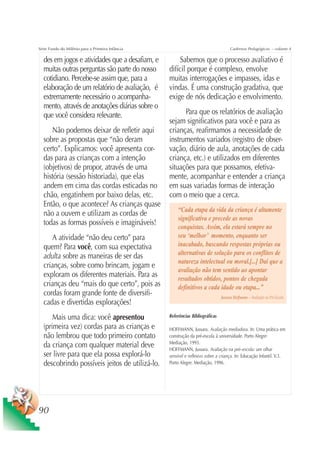 Série Fundo do Milênio para a Primeira Infância                                      Cadernos Pedagógicos – volume 4

  des em jogos e atividades que a desafiam, e          Sabemos que o processo avaliativo é
  muitas outras perguntas são parte do nosso      difícil porque é complexo, envolve
  cotidiano. Percebe-se assim que, para a         muitas interrogações e impasses, idas e
  elaboração de um relatório de avaliação, é      vindas. É uma construção gradativa, que
  extremamente necessário o acompanha-            exige de nós dedicação e envolvimento.
  mento, através de anotações diárias sobre o
  que você considera relevante.                         Para que os relatórios de avaliação
                                                  sejam significativos para você e para as
     Não podemos deixar de refletir aqui          crianças, reafirmamos a necessidade de
  sobre as propostas que “não deram               instrumentos variados (registro de obser-
  certo”. Explicamos: você apresenta cor-         vação, diário de aula, anotações de cada
  das para as crianças com a intenção             criança, etc.) e utilizados em diferentes
  (objetivos) de propor, através de uma           situações para que possamos, efetiva-
  história (sessão historiada), que elas          mente, acompanhar e entender a criança
  andem em cima das cordas esticadas no           em suas variadas formas de interação
  chão, engatinhem por baixo delas, etc.          com o meio que a cerca.
  Então, o que acontece? As crianças quase
                                                      “Cada etapa da vida da criança é altamente
  não a ouvem e utilizam as cordas de
                                                      significativa e precede as novas
  todas as formas possíveis e imagináveis!
                                                      conquistas. Assim, ela estará sempre no
     A atividade “não deu certo” para                 seu ‘melhor’ momento, enquanto ser
  quem? Para você, com sua expectativa                inacabado, buscando respostas próprias ou
  adulta sobre as maneiras de ser das                 alternativas de solução para os conflitos de
                                                      natureza intelectual ou moral.[...] Daí que a
  crianças, sobre como brincam, jogam e
                                                      avaliação não tem sentido ao apontar
  exploram os diferentes materiais. Para as           resultados obtidos, pontos de chegada
  crianças deu “mais do que certo”, pois as           definitivos a cada idade ou etapa...”
  cordas foram grande fonte de diversifi-                                      Jussara Hoffmann – Avaliação na Pré-Escola
  cadas e divertidas explorações!
      Mais uma dica: você apresentou              Referências Bibliográficas

  (primeira vez) cordas para as crianças e        HOFFMANN, Jussara. Avaliação mediadora. In: Uma prática em
  não lembrou que todo primeiro contato           construção da pré-escola à universidade. Porto Alegre:
                                                  Mediação, 1993.
  da criança com qualquer material deve           HOFFMANN, Jussara. Avaliação na pré–escola: um olhar
  ser livre para que ela possa explorá-lo         sensível e reflexivo sobre a criança. In: Educação Infantil. V.3.
  descobrindo possíveis jeitos de utilizá-lo.     Porto Alegre: Mediação, 1996.




90
 