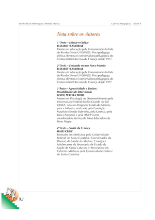 Série Fundo do Milênio para a Primeira Infância                                        Cadernos Pedagógicos – volume 4




                                           Nota sobre os Autores
                                           1º Texto – Educar e Cuidar
                                           ELIZABETH AMORIM
                                           Mestre em educação pela Universidade do Vale
                                           do Rio dos Sinos-UNISINOS. Psicopedagoga
                                           clínica, diretora e coordenadora pedagógica do
                                           Centro Infantil Recreio da Criança desde 1977.

                                           2º Texto – Entrando em um Novo Mundo
                                           ELIZABETH AMORIM
                                           Mestre em educação pela Universidade do Vale
                                           do Rio dos Sinos-UNISINOS. Psicopedagoga
                                           clínica, diretora e coordenadora pedagógica do
                                           Centro Infantil Recreio da Criança desde 1977.

                                           3ºTexto – Agressividade e Limites:
                                           Possibilidades de Intervenção
                                           LOIDE PEREIRA TROIS
                                           Mestre em Psicologia do Desenvolvimento pela
                                           Universidade Federal do Rio Grande do Sul/
                                           UFRGS. Atua no Programa Fundo do Milênio
                                           para a Infância, realizado pela Fundação
                                           Maurício Sirotsky Sobrinho, pela Unesco, pelo
                                           Banco Mundial e pela OMEP como
                                           coordenadora técnica da Mesa Educadora de
                                           Porto Alegre.

                                           4º Texto – Saúde da Criança
                                           HALEI CRUZ
                                           Formado em Medicina pela Universidade
                                           Federal de Santa Catarina. Coordenador da
                                           Divisão de Saúde da Mulher, Criança e
                                           Adolescente da Secretaria de Estado da
                                           Saúde de Santa Catarina e Mestrando em
                                           Ciências Médicas pela Universidade Federal
                                           de Santa Catarina.




92
 