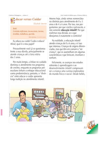 Cadernos Pedagógicos – volume 4                                                                                                                                 Série Fundo do Milênio para a Primeira Infância


                                                                                          ducar versus Cuidar                                      Mesmo hoje, ainda vemos nomenclatu-
                                                                                                                                                   ras distintas para atendimento de 0 a 3
                                                                                                                      Elizabeth Amorim             anos e de 4 a 6 anos. Por isso, nos per-
                                                                                       Bebê
                                                                                                                                                   guntamos: por que creche e pré-escola, e
                                                                                       Coisinha deficiente, inconsciente, inerme,                  não somente educação infantil? Por que
                                                                                       inválida, trabalhosa, querida.                              reafirmar essa divisão, se o que
                                                                                                            Mário Quintana – Na volta da esquina
                                                                                                                                                   desejamos é exatamente o contrário?

                                                                                       Eu educo ou cuido? Cuido e educo?                               Na realidade, a educação infantil
                                                                                    Afinal, qual é o meu papel?                                    atende crianças de 0 a 6 anos, e é isso
                                                                                                                                                   que interessa. Crianças de origens diferen-
                                                                                       Provavelmente você já se questionou                         ciadas, mas que têm em comum o “ser
                                                                                    frente a essa dúvida, principalmente se                        criança”, que se assemelham em algumas
                                                                                    atende crianças até a faixa etária                             características e que brincam, inventam e
                                                                                    dos 3 anos.                                                    sonham.
                                                                                       Por muito tempo, a ênfase no cuidado                           Felizmente, os avanços nos estudos
                                                                                    dominou o atendimento nos programas                            referentes à aprendizagem e ao
                                                                                    de creches, enquanto os programas pré-                         desenvolvimento infantil comprovam
                                                                                    escolares tinham o enfoque educacional                         ser a criança uma curiosa exploradora
                                                                                    como predominância; portanto, o “divór-                        do mundo físico e social. Desde bebês,
                                                                                    cio” entre educar e cuidar apresenta
                                                                                    longa tradição no atendimento infantil.
Ilustração: Nela Marín e Gian Calvi / Kit Família Brasileira Fortalecida / UNICEF




                                                                                                                                                                                                         11
 