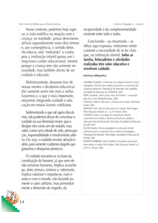 Série Fundo do Milênio para a Primeira Infância                                     Cadernos Pedagógicos – volume 4

      Nesse contexto, podemos hoje supe-          reciprocidade e da complementaridade
  rar a cisão maléfica na atuação com a           existente entre tudo e todos.
  criança; na realidade, jamais deveríamos
  utilizar separadamente esses dois termos           Concluindo – ou resumindo – as
  e, por conseqüência, o sentido deles.           idéias aqui expostas, reiteramos enfati-
  No educar, está “embutido” o cuidar,            camente a necessidade de se ter claro
  pois a instituição infantil possui um i-        que, na instituição infantil, todas as
  nequívoco caráter educacional, mesmo            tarefas, brincadeiras e atividades
  porque a criança tem não somente ne-            realizadas têm valor educativo e
  cessidade, mas também direito de ser            envolvem cuidado.
  cuidada e educada.                              Referências Bibliográficas

      Definitivamente, devemos tirar de           AMORIM, Elizabeth. A dimensão do cuidado essencial no fazer
                                                  pedagógico infantil como exigência primeira na construção da
  nossas mentes a dicotomia educar/cui-           cidadania planetária. Dissertação de Mestrado. São Leopoldo,
  dar; somente assim não mais a verba-            Faculdade de Educação da UNISINOS, 2002.
  lizaremos e, o que é mais importante,           BOFF, Leonardo. Saber cuidar: ética do humano – compaixão
                                                  pela terra. 6.ed. Petrópolis Vozes, 2000.
  estaremos integrando cuidado e edu-             CHALITA, Gabriel. Educação: a solução está no afeto. São Paulo:
  cação em nossos fazeres cotidianos.             Gente, 2001.
                                                  DIDONET, Vital. Não há educação sem cuidado. Porto Alegre,
      Sedimentando o que até agora discuti-       Pátio Educação Infantil, n.1, . p. 6-9 abr/jul. 2003.
                                                  HADDAD, Lenira. A ecologia do atendimento infantil:
  mos, não podemos deixar de conceituar o         construindo um modelo e sistema unificado de cuidado e
  cuidado na sua dimensão maior, que o            educação. Tese de Doutorado. São Paulo, Faculdade de Educação
                                                  da USP, 1997.
  designa não como um ato isolado, mas,           KULISZ, Beatriz. Prática pedagógica na educação infantil:
  antes, como uma atitude de zelo, preocupa-      indicações para a construção de um referencial pedagógico.
  ção, responsabilidade e envolvimento afeti-     Dissertação de Mestrado. Porto Alegre, Faculdade de Educação da
                                                  PUCRS, 2001.
  vo. Ou seja, o cuidado envolve atenção e        ROSSETTI-FERREIRA, Maria Clotilde. A necessária associação
  afeto, pois somente cuidamos daquilo que        entre educar e cuidar. Porto Alegre, Pátio Educação Infantil, n.1,
                                                  p.10-12, abr./jul. 2003.
  gostamos e desejamos preservar.
     O cuidado encontra-se na base da
  constituição do homem, já que sem ele
  não seríamos humanos. Implica aconche-
  go, afeto, ternura, sintonia e, sobretudo,
  implica valorizar e importar-se, com o
  outro e com o mundo, não focando so-
  mente o valor utilitário, mas primordial-
  mente a dimensão do respeito, da


14
 