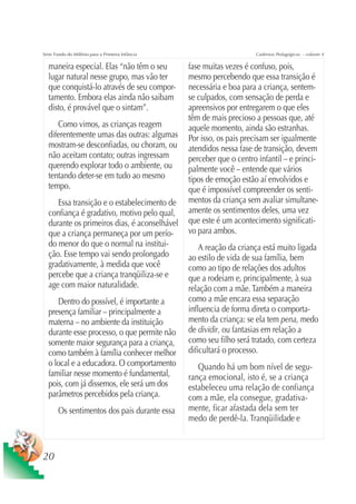 Série Fundo do Milênio para a Primeira Infância                        Cadernos Pedagógicos – volume 4

  maneira especial. Elas “não têm o seu           fase muitas vezes é confuso, pois,
  lugar natural nesse grupo, mas vão ter          mesmo percebendo que essa transição é
  que conquistá-lo através de seu compor-         necessária e boa para a criança, sentem-
  tamento. Embora elas ainda não saibam           se culpados, com sensação de perda e
  disto, é provável que o sintam”.                apreensivos por entregarem o que eles
                                                  têm de mais precioso a pessoas que, até
     Como vimos, as crianças reagem               aquele momento, ainda são estranhas.
  diferentemente umas das outras: algumas         Por isso, os pais precisam ser igualmente
  mostram-se desconfiadas, ou choram, ou          atendidos nessa fase de transição, devem
  não aceitam contato; outras ingressam           perceber que o centro infantil – e princi-
  querendo explorar todo o ambiente, ou           palmente você – entende que vários
  tentando deter-se em tudo ao mesmo              tipos de emoção estão aí envolvidos e
  tempo.                                          que é impossível compreender os senti-
     Essa transição e o estabelecimento de        mentos da criança sem avaliar simultane-
  confiança é gradativo, motivo pelo qual,        amente os sentimentos deles, uma vez
  durante os primeiros dias, é aconselhável       que este é um acontecimento significati-
  que a criança permaneça por um perío-           vo para ambos.
  do menor do que o normal na institui-               A reação da criança está muito ligada
  ção. Esse tempo vai sendo prolongado            ao estilo de vida de sua família, bem
  gradativamente, à medida que você               como ao tipo de relações dos adultos
  percebe que a criança tranqüiliza-se e          que a rodeiam e, principalmente, à sua
  age com maior naturalidade.                     relação com a mãe. Também a maneira
     Dentro do possível, é importante a           como a mãe encara essa separação
  presença familiar – principalmente a            influencia de forma direta o comporta-
  materna – no ambiente da instituição            mento da criança: se ela tem pena, medo
  durante esse processo, o que permite não        de dividir, ou fantasias em relação a
  somente maior segurança para a criança,         como seu filho será tratado, com certeza
  como também à família conhecer melhor           dificultará o processo.
  o local e a educadora. O comportamento             Quando há um bom nível de segu-
  familiar nesse momento é fundamental,           rança emocional, isto é, se a criança
  pois, com já dissemos, ele será um dos          estabeleceu uma relação de confiança
  parâmetros percebidos pela criança.             com a mãe, ela consegue, gradativa-
       Os sentimentos dos pais durante essa       mente, ficar afastada dela sem ter
                                                  medo de perdê-la. Tranqüilidade e



20
 