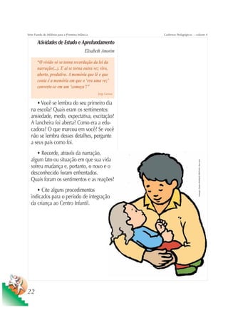 Série Fundo do Milênio para a Primeira Infância                    Cadernos Pedagógicos – volume 4

       Atividades de Estudo e Aprofundamento
                                            Elisabeth Amorim

       “O vivido só se torna recordação da lei da
       narração(...). E aí se torna outra vez vivo,
       aberto, produtivo. A memória que lê e que
       conta é a memória em que o ‘era uma vez’
       converte-se em um ‘começa’!”
                                                   Jorge Larrosa


     • Você se lembra do seu primeiro dia
  na escola? Quais eram os sentimentos:
  ansiedade, medo, expectativa, excitação?
  A lancheira foi aberta? Como era a edu-
  cadora? O que marcou em você? Se você
  não se lembra desses detalhes, pergunte
  a seus pais como foi.
     • Recorde, através da narração,
  algum fato ou situação em que sua vida




                                                                                           Ilustração: Estúdio CRIANÇAS CRIATIVAS / Gian Calvi
  sofreu mudança e, portanto, o novo e o
  desconhecido foram enfrentados.
  Quais foram os sentimentos e as reações?
     • Cite alguns procedimentos
  indicados para o período de integração
  da criança ao Centro Infantil.




22
 