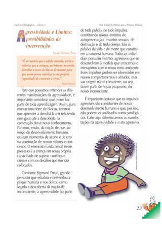 Cadernos Pedagógicos – volume 4                                         Série Fundo do Milênio para a Primeira Infância

                                                           de toda pulsão, de todo impulso,
          gressividade e Limites:                          constituindo nossos instintos de
          possibilidades de                                autopreservação, instintos sexuais, de
          intervenção                                      destruição e de todo desejo. São as
                                                           pulsões de vida e de morte que constitu-
                                  Loide Pereira Trois      em a natureza humana. Todos os indiví-
                                                           duos possuem instintos agressivos que se
       “É necessário que o adulto entenda, aceite e
                                                           desenvolvem à medida que crescemos e
       valorize que a criança, ao brincar, necessita
       derrubar a torre de blocos de montar para
                                                           interagimos com o nosso meio ambiente.
       que assim possa valorizar a sua própria             Esses impulsos podem ser observados em
       capacidade de construir e errar.”                   nossos comportamentos e atitudes, mas
                                         Donald Winicott
                                                           sua origem não é consciente, ou seja,
                                                           fazem parte de nosso psiquismo, do
     Para que possamos entender as dife-                   nosso inconsciente.
  rentes manifestações da agressividade, é
  importante considerar que o erro faz                        É importante destacar que os impulsos
  parte de toda aprendizagem. Assim, para                  agressivos são constituintes de nosso
  montar uma torre de blocos, teremos                      desenvolvimento humano e que, por isso,
  que aprender a derrubá-la e ir refazendo                 não podem ser analisados como patológi-
  esse gesto até a descoberta da                           cos. Cabe aqui diferenciarmos as manifes-
  construção desse novo conhecimento.                      tações da agressividade e o ato agressivo.
  Partimos, então, da noção de que, ao
  longo do desenvolvimento humano,
  existem momentos de acerto e de erro
  na construção de nossos valores e con-
                                                                                                                Ilustração: Estúdio CRIANÇAS CRIATIVAS / Gian Calvi




  ceitos. O elemento fundamental nesse
  processo é a crença em nossa própria
  capacidade de superar conflitos e
  crescer com os desafios que nos são
  colocados.
     Conforme Sigmund Freud, grande
  pensador que estudou e desvendou a
  psique humana e nos deixou como
  legado a descoberta da noção de
  inconsciente, a agressividade faz parte



                                                                                                                                              23
 