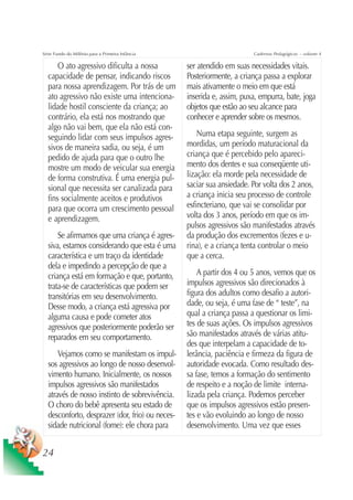 Série Fundo do Milênio para a Primeira Infância                         Cadernos Pedagógicos – volume 4

      O ato agressivo dificulta a nossa           ser atendido em suas necessidades vitais.
  capacidade de pensar, indicando riscos          Posteriormente, a criança passa a explorar
  para nossa aprendizagem. Por trás de um         mais ativamente o meio em que está
  ato agressivo não existe uma intenciona-        inserida e, assim, puxa, empurra, bate, joga
  lidade hostil consciente da criança; ao         objetos que estão ao seu alcance para
  contrário, ela está nos mostrando que           conhecer e aprender sobre os mesmos.
  algo não vai bem, que ela não está con-
  seguindo lidar com seus impulsos agres-             Numa etapa seguinte, surgem as
  sivos de maneira sadia, ou seja, é um           mordidas, um período maturacional da
  pedido de ajuda para que o outro lhe            criança que é percebido pelo apareci-
  mostre um modo de veicular sua energia          mento dos dentes e sua conseqüente uti-
  de forma construtiva. É uma energia pul-        lização: ela morde pela necessidade de
  sional que necessita ser canalizada para        saciar sua ansiedade. Por volta dos 2 anos,
  fins socialmente aceitos e produtivos           a criança inicia seu processo de controle
  para que ocorra um crescimento pessoal          esfincteriano, que vai se consolidar por
  e aprendizagem.                                 volta dos 3 anos, período em que os im-
                                                  pulsos agressivos são manifestados através
      Se afirmamos que uma criança é agres-       da produção dos excrementos (fezes e u-
  siva, estamos considerando que esta é uma       rina), e a criança tenta controlar o meio
  característica e um traço da identidade         que a cerca.
  dela e impedindo a percepção de que a
  criança está em formação e que, portanto,           A partir dos 4 ou 5 anos, vemos que os
  trata-se de características que podem ser       impulsos agressivos são direcionados à
  transitórias em seu desenvolvimento.            figura dos adultos como desafio a autori-
  Desse modo, a criança está agressiva por        dade, ou seja, é uma fase de “ teste”, na
  alguma causa e pode cometer atos                qual a criança passa a questionar os limi-
  agressivos que posteriormente poderão ser       tes de suas ações. Os impulsos agressivos
  reparados em seu comportamento.                 são manifestados através de várias atitu-
                                                  des que interpelam a capacidade de to-
      Vejamos como se manifestam os impul-        lerância, paciência e firmeza da figura de
  sos agressivos ao longo de nosso desenvol-      autoridade evocada. Como resultado des-
  vimento humano. Inicialmente, os nossos         sa fase, temos a formação do sentimento
  impulsos agressivos são manifestados            de respeito e a noção de limite interna-
  através de nosso instinto de sobrevivência.     lizada pela criança. Podemos perceber
  O choro do bebê apresenta seu estado de         que os impulsos agressivos estão presen-
  desconforto, desprazer (dor, frio) ou neces-    tes e vão evoluindo ao longo de nosso
  sidade nutricional (fome): ele chora para       desenvolvimento. Uma vez que esses


24
 
