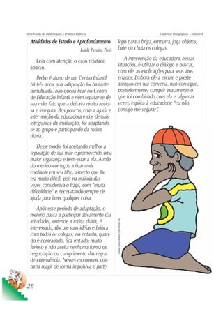 Série Fundo do Milênio para a Primeira Infância                                                                     Cadernos Pedagógicos – volume 4

  Atividades de Estudo e Aprofundamento                         logo para a briga, empurra, joga objetos,
                                          Loide Pereira Trois   bate ou chuta os colegas.

    Leia com atenção o caso relatado                                A intervenção da educadora, nessas
  abaixo.                                                       situações, é utilizar o diálogo e buscar,
                                                                com ele, as explicações para seus atos
      Pedro é aluno de um Centro Infantil                       errados. Embora ele a escute e preste
  há três anos, sua adaptação foi bastante                      atenção em sua conversa, não consegue,
  tumultuada, não queria ficar no Centro                        posteriormente, cumprir exatamente o
  de Educação Infantil e nem separar-se de                      que foi combinado com ela e, algumas
  sua mãe, fato que a deixava muito ansio-                      vezes, explica à educadora: “eu não
  sa e insegura. Aos poucos, com a ajuda e                      consigo me segurar”   .
  intervenção da educadora e dos demais
  integrantes da instituição, foi adaptando-
  se ao grupo e participando da rotina
  diária.
      Desse modo, foi aceitando melhor a
  separação de sua mãe e promovendo uma
  maior segurança e bem-estar a ela. A mãe
  do menino começou a ficar mais
  confiante em seu filho, aspecto que lhe
  era muito difícil, pois na maioria das
  vezes considerava-o frágil, com “muita
  dificuldade” e necessitando sempre de
  ajuda para fazer qualquer coisa.
      Após esse período de adaptação, o
  menino passa a participar ativamente das
                                                                Ilustração: Estúdio CRIANÇAS CRIATIVAS/Gian Calvi




  atividades, entende a rotina diária, é
  interessado, discute suas idéias e brinca
  com todos os colegas; no entanto, quan-
  do é contrariado, fica irritado, muito
  furioso e não aceita nenhuma forma de
  negociação ou cumprimento das regras
  de convivência. Nesses momentos, cos-
  tuma reagir de forma impulsiva e parte


28
 
