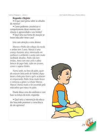Cadernos Pedagógicos – volume 4              Série Fundo do Milênio para a Primeira Infância

     Responda e Registre
     • O que você pensa sobre as atitudes
  do menino?
     • Como podemos caracterizar o
  comportamento desse menino com
  relação à agressividade e aos limites?
     • Qual seria sua forma de atuação se
  fosses educador nesse caso?
      Leia com atenção a cena abaixo:
      Marcos e Pedro são colegas da escola
  e ambos tem 5 anos. Marcos é uma
  criança bastante ativa, interessada em
  conhecer o ambiente e aceita com muita
  facilidade desafios. Pedro não tem
  irmãos, mora com seus avós e adora
  brincar de jogar bola, subir em árvores,
  correr e superar limites.
     Numa tarde, na hora do pátio, quan-
  do estavam brincando de futebol, dispu-
  taram a bola para fazer o gol e acabaram
  se empurrando. Pedro ficou muito bravo
  e começou a gritar e a chutar Marcos.
  Marcos chorou muito e foi socorrido pela
  educadora que estava no pátio.
     Diante dessa cena do cotidiano e com
  base na leitura do texto, responda:
     • Qual seria a intervenção do educa-
  dor buscando promover a consciência
  do ato agressivo?




                                                                                      29
 