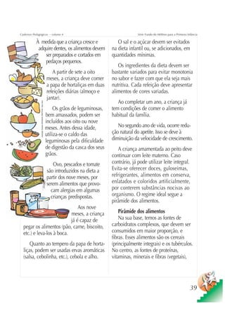 Cadernos Pedagógicos – volume 4                                                                                   Série Fundo do Milênio para a Primeira Infância

           À medida que a criança cresce e                                                              O sal e o açúcar devem ser evitados
            adquire dentes, os alimentos devem                                                       na dieta infantil ou, se adicionados, em
               ser preparados e cortados em                                                          quantidades mínimas.
               pedaços pequenos.
                                                                                                        Os ingredientes da dieta devem ser
                                                                        A partir de sete a oito      bastante variados para evitar monotonia
                                                                     meses, a criança deve comer     no sabor e fazer com que ela seja mais
                                                                     a papa de hortaliças em duas    nutritiva. Cada refeição deve apresentar
                                                                     refeições diárias (almoço e     alimentos de cores variadas.
                                                                     jantar).
                                                                                                        Ao completar um ano, a criança já
               Ilustração: Estúdio CRIANÇAS CRIATIVAS / Gian Calvi




                                                                          Os grãos de leguminosas,   tem condições de comer o alimento
                                                                     bem amassados, podem ser        habitual da família.
                                                                     incluídos aos oito ou nove
                                                                     meses. Antes dessa idade,          No segundo ano de vida, ocorre redu-
                                                                     utiliza-se o caldo das          ção natural do apetite. Isso se deve à
                                                                     leguminosas pela dificuldade    diminuição da velocidade de crescimento.
                                                                     de digestão da casca dos seus      A criança amamentada ao peito deve
                                                                     grãos.                          continuar com leite materno. Caso
                                                                        Ovo, pescados e tomate       contrário, já pode utilizar leite integral.
                                                                     são introduzidos na dieta a     Evita-se oferecer doces, guloseimas,
                                                                     partir dos nove meses, por      refrigerantes, alimentos em conserva,
                                                                     serem alimentos que provo-      enlatados e coloridos artificialmente,
                                                                       cam alergias em algumas       por conterem substâncias nocivas ao
                                                                       crianças predispostas.        organismo. O regime ideal segue a
                                                                                                     pirâmide dos alimentos.
                               Aos nove
                           meses, a criança                                                              Pirâmide dos alimentos
                           já é capaz de                                                                 Na sua base, temos as fontes de
  pegar os alimentos (pão, carne, biscoito,                                                          carboidratos complexos, que devem ser
  etc.) e leva-los à boca.                                                                           consumidos em maior proporção, e
                                                                                                     fibras. Esses alimentos são os cereais
      Quanto ao tempero da papa de horta-                                                            (principalmente integrais) e os tubérculos.
  liças, podem ser usadas ervas aromáticas                                                           No centro, as fontes de proteínas,
  (salsa, cebolinha, etc.), cebola e alho.                                                           vitaminas, minerais e fibras (vegetais),




                                                                                                                                                           39
 