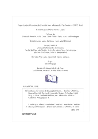 Organização: Organização Mundial para a Educação Pré-Escolar – OMEP, Brasil

                      Coordenação: Maria Helena Lopes

                                Elaboração:
    Elizabeth Amorin, Halei Cruz, Loide Pereira Trois, Maria Helena Lopes

              Colaboração: Maria da Graça Horn, Vital Didonet

                            Revisão Técnica:
                    UNESCO (Alessandra Schneider),
       Fundação Maurício Sirotsky Sobrinho (Alceu Terra Nascimento,
                Jéferson dos Santos, Márcio Mostardeiro)

               Revisão: Ana Maria Marschall, Marise Campos

                                  Capa:
                               Edson Fogaça

                      Projeto Gráfico e Edição de Arte:
                 Estúdio ADULTOS e CRIANÇAS CRIATIVAS




      © UNESCO, 2005

        O Cotidiano no Centro de Educação Infantil. – Brasília: UNESCO,
           Banco Mundial, Fundação Maurício Sirotsky Sobrinho, 2005.
           94 p. – (Série Fundo do Milênio para a Primeira Infância:
           Cadernos Pedagógicos; 4)


            1. Educação infantil – Ensino de Ciências 2. Ensino de Ciências
        3. Educação Pré-escolar – Ensino de Ciências I. UNESCO II. Série
                                                                CDD 372

     BR/2005/PI/H/5
 