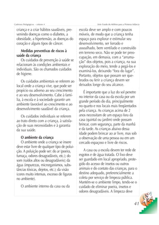 Cadernos Pedagógicos – volume 4                             Série Fundo do Milênio para a Primeira Infância

  criança e a criar hábitos saudáveis, pre-     escola deve ser amplo e com poucos
  venindo doenças como o diabetes, a            móveis, de modo que a criança tenha
  obesidade, a hipertensão, as doenças do       espaço para explorar e estimular seu
  coração e alguns tipos de câncer.             desenvolvimento, ser forrado e
                                                assoalhado, bem ventilado e construído
     Medidas preventivas de riscos à            em terreno seco. Não se pode ter preo-
  saúde da criança                              cupação, em demasia, com a “arruma-
     Os cuidados de prevenção à saúde se        ção” dos objetos, pois a criança, na sua
  relacionam às condições ambientais e          exploração do meio, tende a pegá-los e
  individuais. São os chamados cuidados         examiná-los, deixando “fora do lugar”.
  de higiene.                                   Portanto, objetos que possam ser que-
      Os cuidados ambientais se referem ao      brados ou ferir a criança devem ser
  local onde a criança vive, que pode ser       deixados longe do seu alcance.
  propício ou adverso ao seu crescimento           É importante que a luz do sol penetre
  e ao seu desenvolvimento. Cabe à famí-        no interior da casa ou da escola por um
  lia, à escola e à sociedade garantir um       grande período do dia, principalmente
  ambiente favorável ao crescimento e ao        no quarto e nos locais mais freqüentados
  desenvolvimento saudável da criança.          pela criança. As crianças acima de 2
     Os cuidados individuais se referem         anos necessitam de um espaço fora da
  ao trato direto com a criança, à satisfa-     casa (quintal ou jardim) onde possam
  ção de suas necessidades e à garantia         brincar, com segurança, parte da manhã
  da sua saúde.                                 e da tarde. As crianças abaixo dessa
                                                idade podem brincar ao ar livre, mas sob
     O ambiente da criança                      a observação de uma pessoa ou em um
     O ambiente onde a criança se insere        cercado espaçoso e livre de riscos.
  deve estar livre de qualquer tipo de polui-
  ção. A poluição pode ser: do ar (poeira,         A casa ou a escola devem ter rede de
  fumaça, odores desagradáveis, etc.); do       esgotos e de água tratada. O lixo deve
  som (ruídos altos ou desagradáveis); da       ser guardado em local apropriado, prote-
  água (impurezas, microrganismos, subs-        gido do acesso de insetos ou outros
  tâncias tóxicas, dejetos, etc.); da visão     animais e do contato das crianças, para o
  (cores muito intensas, excesso de figuras     destino adequado, preferencialmente a
  no ambiente).                                 coleta por serviço de limpeza pública.
                                                Mantém-se o ambiente limpo, tendo-se o
      O ambiente interno da casa ou da          cuidado de eliminar poeira, insetos e
                                                odores desagradáveis. A limpeza deve


                                                                                                     41
 