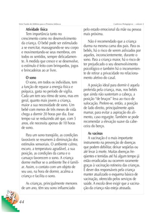 Série Fundo do Milênio para a Primeira Infância                         Cadernos Pedagógicos – volume 4

      Atividade física                            pelo estado emocional da mãe ou pessoa
      Tem importância tanto no                    mais próxima.
  crescimento como no desenvolvimento
  da criança. O bebê pode ser estimulado              Não é recomendado que a criança
  a se exercitar, massageando-se seu corpo        durma na mesma cama dos pais. Para os
  e movimentando-se seus membros, em              bebês, há o risco de serem asfixiados por
  todos os sentidos, sempre delicadamen-          aqueles, inconscientemente, durante o
  te. À medida que cresce e se desenvolve,        sono. Para a criança maior, há o risco de
  o estímulo é feito com brinquedos, jogos        ter prejudicado o seu desenvolvimento
  e brincadeiras ao ar livre.                     psicológico e também há o inconvenien-
                                                  te de retirar a privacidade no relaciona-
     O sono                                       mento afetivo do casal.
     O sono, em todos os indivíduos, tem
  a função de reparar a energia física e             A posição ideal para dormir é aquela
  psíquica, gasta no período de vigília.          preferida pela criança, mas, nos bebês
  Cada um tem seu ritmo de sono, mas em           que ainda não sustentam a cabeça, a
  geral, quanto mais jovem a criança,             posição “de bruços” leva ao risco de
  maior a sua necessidade de sono. Um             sufocação. Prefere-se, então, a posição
  bebê com menos de três meses de vida            de lado direito, principalmente após
  chega a dormir 20 horas por dia. Esse           mamar, para evitar a aspiração do ali-
  tempo vai se reduzindo até que, com 5           mento, caso regurgite. Também se pode
  anos, ele necessita apenas de 10 horas          recomendar a elevação suave da cabe-
  de sono.                                        ceira do berço.

      Para um sono tranqüilo, as condições            As vacinas
  favoráveis se resumem à diminuição dos              A vacinação é o mais importante
  estímulos sensoriais. O ambiente calmo,         instrumento na prevenção de doenças
  escuro, a temperatura agradável, a sua          que podem debilitar, deixar seqüelas ou
  posição, as condições da cama e o               até levar à morte. Muitas doenças fre-
  cansaço favorecem o sono. A criança             qüentes e temidas até há algum tempo já
  dorme melhor se o ambiente lhe é famili-        estão erradicadas ou ocorrem raramente
  ar. Assim, o contato com um objeto de           graças à vacinação rotineira das crianças.
  seu uso, na hora de dormir, acalma a            É dever dos responsáveis pela criança
  criança e facilita o sono.                      manter atualizado o esquema básico de
                                                  vacinação, oferecido pelos serviços de
     As crianças, principalmente menores          saúde. A escola deve exigir que a vacina-
  de um ano, têm seu sono influenciado            ção da criança não esteja atrasada.


44
 