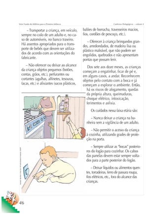 Série Fundo do Milênio para a Primeira Infância                                                                                                          Cadernos Pedagógicos – volume 4


                                                                                         – Transportar a criança, em veículo,      balões de borracha, travesseiros macios,
                                                                                     sempre no colo de um adulto e, no ca-         fios, cordões de pescoço, etc.).
                                                                                     so de automóveis, no banco traseiro.
                                                                                                                                      – Oferecer à criança brinquedos gran-
                                                                                     Há assentos apropriados para o trans-         des, arredondados, de madeira lisa ou
                                                                                     porte de bebês que devem ser utiliza-         plástico maleável, que não podem ser
                                                                                     dos de acordo com as orientações do           engolidos, quebrados e não apresentam
                                                                                     fabricante.                                   pontas que possam ferir.
                                                                                        – Não oferecer ou deixar ao alcance           Dos sete aos doze meses, as crianças
                                                                                     da criança objetos pequenos (botões,          começam a engatinhar, ficar de pé e,
                                                                                     contas, grãos, etc.), perfurantes ou          em alguns casos, a andar. Reconhecem
                                                                                     cortantes (agulhas, alfinetes, tesouras,      objetos pelo contato com a boca e já
                                                                                     facas, etc.) e afixiantes (sacos plásticos,   começam a explorar o ambiente. Então,
                                                                                                                                     há os riscos de afogamento, quedas
                                                                                                                                     da própria altura, queimaduras,
                                                                                                                                     choque elétrico, intoxicação,
                                                                                                                                     ferimentos e asfixia.
                                                                                                                                        Os cuidados nessa faixa etária são:
                                                                                                                                       – Nunca deixar a criança na ba-
                                                                                                                                     nheira sem a vigilância de um adulto.
                                                                                                                                        – Não permitir o acesso da criança
                                                                                                                                     à cozinha, utilizando grades de prote-
                                                                                                                                     ção na porta.
                                                                                                                                        – Sempre utilizar as “bocas” posterio-
 Ilustração: Nela Marín e Gian Calvi / Kit Família Brasileira Fortalecida / UNICEF




                                                                                                                                     res do fogão para cozinhar. Os cabos
                                                                                                                                     das panelas devem estar sempre volta-
                                                                                                                                     dos para a parte posterior do fogão.
                                                                                                                                         – Deixar líquidos ou alimentos quen-
                                                                                                                                     tes, torradeiras, ferro de passara roupa,
                                                                                                                                     fios elétricos, etc., fora do alcance das
                                                                                                                                     crianças.




46
 