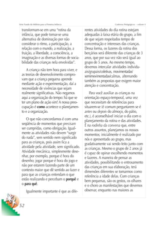 Série Fundo do Milênio para a Primeira Infância                        Cadernos Pedagógicos – volume 4

  transformam-se em uma “rotina da                rentes atividades do dia rotina estejam
  infância, que pode tornar-se uma                adequadas à faixa etária do grupo, a fim
  alternativa de dominação por não                de que sejam respeitados tempo de
  considerar o ritmo, a participação, a           concentração e interesses das crianças.
  relação com o mundo, a realização, a            Dessa forma, os fazeres da rotina dos
  fruição, a liberdade, a consciência, a          berçários será diferente das crianças de 3
  imaginação e as diversas formas de socia-       anos, que por sua vez não será igual ao
  bilidade das crianças nela envolvidas”.         grupo de 5 anos. Ao mesmo tempo,
                                                  devemos intercalar atividades individu-
      A criança não tem hora para viver, e        ais/grupais/coletivas, movimentadas/
  as teorias de desenvolvimento compro-           semimovimentadas/calmas, alternando
  vam que a criança pequena aprende               também as propostas que exigem maior
  mediante ação e experimentação, daí a           atenção e concentração.
  necessidade de vivências que sejam
  realmente significativas. Não negamos               Para você auxiliar as crianças na
  aqui a organização do tempo: há que se          orientação espaço-temporal, uma vez
  ter um plano de ação sim! A nossa preo-         que necessitam de referências para
  cupação é como acontece o planejamen-           situarem-se (é comum perguntarem se é
  to e a organização.                             antes ou depois do almoço, do pátio,
                                                  etc.), é aconselhável iniciar o dia com o
      O que não concordamos é com uma             planejamento da rotina e das atividades.
  seqüência de momentos que precisam              É na rodinha da conversa que, entre
  ser cumpridas, como obrigação. Igual-           outros assuntos, planejamos os nossos
  mente as atividades não devem “surgir           momentos; inicialmente é realizado por
  do nada”, sem sentido nem significado           nós e apresentado ao grupo, mas
  para as crianças, pois assim fica a             gradativamente vai sendo feito junto com
  atividade pela atividade, sem significado.      as crianças. Mesmo o grupo de 2 anos já
  Atividade mecânica, simplesmente dese-          é capaz de opinar escolhendo momentos
  nhar, por exemplo, porque é hora do             e fazeres. A maneira de pensar as
  desenho; jogar porque é hora do jogo e          atividades, possibilitando o entrosamento
  não por estarem fazendo parte de um             das crianças em sua elaboração, terá
  contexto maior que dê sentido ao fazer e        dimensões diferentes se tomarmos como
  para que as crianças entendam o que             referência a idade delas. Com crianças
  estão realizando e percebam o porquê e          bem pequenas, são os gestos, os olhares
  o para quê.                                     e o choro as manifestações que devemos
       Igualmente importante é que as dife-       observar, enquanto nas maiores as


52
 