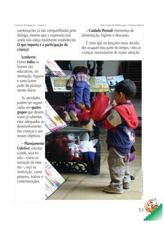 Cadernos Pedagógicos – volume 4                            Série Fundo do Milênio para a Primeira Infância

  combinações já são compartilhadas pelo         – Cuidado Pessoal: momentos de
  diálogo, mesmo que a expressão oral         alimentação, higiene e descanso.
  ainda não esteja totalmente estabelecida.
  O que importa é a participação da              É claro que no berçário essas ativida-
  criança!                                    des ocupam boa parte do tempo, visto as
                                              crianças necessitarem de maior atenção
     Lembrete:
  Como todos os
  fazeres são
  educativos, ali-
  mentação, higiene
  e sono fazem
  parte do planeja-
  mento diário.
     As atividades
  podem ser organi-
  zadas em quatro
  grupos que devem,
  como já sabemos,
  estar adequados ao
  desenvolvimento
  das crianças e aos
  nossos objetivos.
     – Planejamento
  Coletivo: envolve
  o todo, seja na
  sala – como ar-
  rumação da mes-
  ma –, seja na
  instituição, como
                                                                                                       Foto: Estúdio CRIANÇAS CRIATIVAS / Gian Calvi




  passeios, teatros e
  comemorações.




                                                                                                    53
 