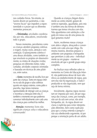 Série Fundo do Milênio para a Primeira Infância                         Cadernos Pedagógicos – volume 4

  nos cuidados físicos. No entanto, os                Quando as crianças chegam diaria-
  fazeres devem ser parâmetros, e não             mente ao centro infantil, gostam de
  “severos fiscais” que impedem a espon-          sentir-se esperadas, aguardadas, pois esta
  taneidade e o prazer que os diferentes          é também uma das formas de demons-
  momentos provocam.                              trarmos que temos vínculos com elas.
                                                  Não aguardamos com satisfação a che-
     – Orientadas: atividades coordena-           gada em nossa casa de uma pessoa da
  das por nós, educadores, envolvendo             qual gostamos muito?
  todo o grupo.
                                                     Assim, recebemos nossas crianças
     Nesses momentos, percebemos como             com afeto e alegria, abraçando e conver-
  as crianças atendem propostas coletivas         sando com cada uma que chega. Da
  e exigem, muitas vezes, atenção e con-          mesma maneira, devemos preparar o
  centração. O planejamento coletivo é            ambiente com propostas e brinquedos
  uma dessas atividades, como também as           que permitam a cada uma – individual-
  que envolvem os projetos em desenvolvi-         mente ou em grupos – manter-se
  mento; os relatos de situações vividas;         envolvida até que o grande grupo esteja
  pesquisas em diferentes fontes; rodas           completo.
  cantadas; atividades corporais orientadas
  e baseadas em técnicas de artes plásti-              Ao finalizar essas reflexões sobre os
  cas, entre outras.                              momentos no Centro de Educação Infan-
                                                  til, não poderíamos deixar de fazer refe-
      – Livres: momentos de escolha livre por     rência ao estabelecimento de regras, pois
  parte das crianças. Tanto em espaço inter-      sem elas não há organização, e nada é
  no na sala do grupo e salas coletivas           produzido se não organizado, nem que
  quanto em espaço externo, como pátio e          seja de forma mínima.
  pracinha. Aqui temos inúmeras
  oportunidades de interagir com as crianças         Inicialmente, algumas regras necessi-
  e incentivar a interação entre elas. É          tam ser impostas por você, até por segu-
  também o momento em que podemos                 rança das crianças, como, por exemplo,
  conversar individualmente com cada uma          não sair da sala sem avisar, não atirar
  das crianças para conhecê-las melhor.           brinquedos, etc. As regras devem ser
                                                  claras e explícitas para evitar interpreta-
     Atenção: momentos livres não                 ções diferentes, bem como explicadas
  significam crianças soltas e educadoras         para que a criança entenda o porquê e
  conversando!                                    não saia obedecendo cegamente, só por
                                                  porque a orientação partiu de um adulto.


54
 