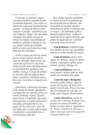 Série Fundo do Milênio para a Primeira Infância                         Cadernos Pedagógicos – volume 4

      É claro que, ao organizar o espaço,            Esses arranjos espaciais possibilitam
  você deve considerar o tamanho da sala,         às crianças buscarem os pequenos gru-
  o mobiliário disponível, a faixa etária e o     pos de acordo com os interesses, sem
  número de crianças que ali permanecerão,        necessidade da constante atenção e
  evitando – no desejo de oferecer várias         interferência do adulto. A interação entre
  situações e cantinhos – transformar a sala      as crianças – tão importante quanto a
  num verdadeiro “brique”. Se o seu espaço        interação adulto/criança – também é
  é pequeno, faça rodízio (semanal ou             favorecida nesses espaços definidos, que
  mensal) do material. A possibilidade de         podem ser organizado em “cantinhos”
  modificar o ambiente é atraente às crian-       com temas assim estruturados:
  ças, sempre curiosas por novidades,
  porém às vezes causa transtornos e exige            – Casa de Bonecas: composta de obje-
  dedicação dos educadores.                       tos e utensílios de uma casa, que poderão
                                                  inclusive ser confeccionados com sucata.
      Dividir o espaço por áreas de ativida-
  des em arranjo espacial semi-aber to,              – Canto da Fantasia: como o nome
  onde são utilizados móveis baixos cuja          sugere, tem fantasias, roupas de adultos
  característica principal é o seu fecha-         chapéus, maquiagem, espelho, panos
  mento em pelo menos três lados, promo-          diversos, gravatas, echarpes, etc.
  ve relacionamentos agradáveis entre                 – Canto da Biblioteca: além de
  adultos e crianças. A criação de ambien-        livros, jornais e revistas, pode ser ambi-
  tes atraentes, além de propiciar desco-         entado com almofadas e/ou tapete.
  bertas e aprendizes, contribuem para o
  bem-estar, a harmonia e a segurança das            – Canto dos Jogos e Brinquedos:
  crianças.                                       incluindo quebra-cabeças, jogos de
                                                  montar, de encaixe e de armar, brin-
      Dessa forma, a delimitação do espaço        quedos diversificados. Procure ter mais
  é feita através de estantes, aparadouros,       que um brinquedo de cada tipo, evi-
  um fogãozinho (no canto da casinha), ou         tando, assim, disputas desnecessárias.
  mesmo almofadas e tapetes. Quando
  forem móveis, o importante é que sejam             – Cantos Alternativos: variam de
  baixos para que as crianças possam ver a        acordo com o interesse do grupo ou os
  educadora, principalmente se o seu              projetos em desenvolvimento, po-
  grupo é de faixa etária até 3 anos. Até         dendo focalizar Música, Supermerca-
  essa idade, para a criança sentir-se segura,    do, Museu, Cabelereiro, Oficina e
  é fundamental a proximidade física e            tudo o mais que você e seu grupo de
  visual de quem cuida dela.                      crianças idealizarem.


56
 