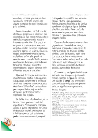 Série Fundo do Milênio para a Primeira Infância                                    Cadernos Pedagógicos – volume 4

  carrinhos, bonecas, garrafas plásticas          outros podem ter uma idéia para a amplia-
  vazias e/ou contendo objetos, são               ção dos estudos. Então, penduramos
  alguns exemplos do que é interessante           móbiles, expomos fotos deles e das famílias
  para os bebês.                                  e podemos pôr algumas figuras de bebês
                                                  e bichinhos também. Porém, tudo de
     Como educadora, você deve estar              forma aconchegante, em tons claros,
  atenta aos progressos e interesses das          para que o espaço não fique poluído de
  crianças para que possa ir mudando os           imagens e cores.
  estímulos e apresentando novos e
  interessantes desafios. Elas precisam              Devemos lembrar sempre que a crian-
  empurrar e puxar objetos, encaixar,             ça precisa da diversidade de espaço,
  empilhar, imitar, esconder, engatinhar,         materiais e brinquedos. Então, livros de
  agarrar e agarrar-se, virar-se, balançar,       história, material de desenho, cordas,
  rasgar, experimentar macio/áspero,              cordões, tacos de madeira, jogos varia-
  mole/duro, enfim, elas precisam                 dos, sucatas, caixas e muitos outros
  contatar com o mundo! Então, entram             devem estar à disposição e ao alcance de
  colchonetes, balanços, almofadas em             cada um. O material não precisa ser
  tamanhos e texturas diferentes,                 caro, tampouco sofisticado, basta que
  escorregadores, objetos sonoros e de            desafie a curiosidade da criança.
  diferentes texturas e tamanhos.
                                                     Com certeza, você possui criatividade
      Quanto à decoração, salientamos a           suficiente para enriquecer, juntamente
  importância da estética e do capricho.          com as crianças, o espaço de vocês e,
  Nas paredes, devem estar a produção             sem dúvida, o tempo será preenchido
  artística ou os escritos das crianças, seus     com atividades enriquecedoras porque
  desenhos e “bilhetinhos”, cartazes feitos       variadas, significativas e prazerosas.
  por elas para ilustrar projetos, enfim,         Referências Bibliográficas
  elementos que tenham sentido e                  HORN, Maria da Graça. Sabores, cores, sons, aromas: a organização
  significado para o grupo.                       dos espaços na educação infantil. Porto Alegre: Artmed, 2003.
                                                  OLIVEIRA, Zilma Morais de. (Org.). Educação infantil: muitos
                                                  olhares. São Paulo: Cortez,1994.
      Os bebês ainda não desenham, recor-         ______. et al. Creches: crianças, faz-de-conta & cia. Petrópolis:
  tam ou colam, portanto o material               Vozes, 1992.
  exposto deve “comunicar” a crianças e           REDIN, Euclides. O espaço e o tempo da criança: se der tempo
                                                  a gente brinca. Porto Alegre: Mediação,1998.
  adultos o que se está fazendo no Centro         RIZZO, Gilda. Creches: organização, currículo, montagem e
  de Educação Infantil. Observando os             funcionamento. Rio de Janeiro: Bertrand Brasil, 2000.
  trabalhos expostos, pais e visitantes           ROSSETI-FERREIRA, Mª Clotilde. et al. Os fazeres na educação
                                                  infantil. São Paulo: Cortez, 2001.
  podem trazer outros materiais, enquanto


58
 