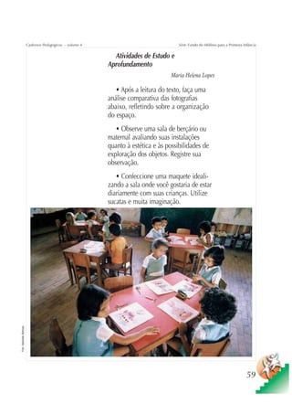 Cadernos Pedagógicos – volume 4                               Série Fundo do Milênio para a Primeira Infância


                                                              Atividades de Estudo e
                                                            Aprofundamento
                                                                                     Maria Helena Lopes

                                                               • Após a leitura do texto, faça uma
                                                            análise comparativa das fotografias
                                                            abaixo, refletindo sobre a organização
                                                            do espaço.
                                                               • Observe uma sala de berçário ou
                                                            maternal avaliando suas instalações
                                                            quanto à estética e às possibilidades de
                                                            exploração dos objetos. Registre sua
                                                            observação.
                                                               • Confeccione uma maquete ideali-
                                                            zando a sala onde você gostaria de estar
                                                            diariamente com suas crianças. Utilize
                                                            sucatas e muita imaginação.
Foto: Sebastião Barbosa




                                                                                                                                 59
 