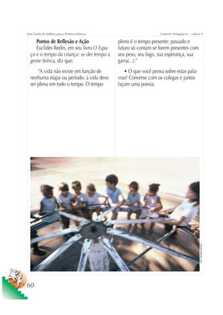 Série Fundo do Milênio para a Primeira Infância                       Cadernos Pedagógicos – volume 4

     Pontos de Reflexão e Ação                    pleno é o tempo presente: passado e
     Euclides Redin, em seu livro O Espa-         futuro só contam se forem presentes com
  ço e o tempo da criança: se der tempo a         seu peso, seu fogo, sua esperança, sua
  gente brinca, diz que:                          garra(...).”
      “A vida não existe em função de                • O que você pensa sobre estas pala-
  nenhuma etapa ou período: a vida deve           vras? Converse com os colegas e juntos
  ser plena em todo o tempo. O tempo              façam uma poesia.




                                                                                                  Foto: Sebastião Barbosa




60
 