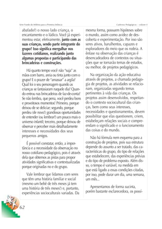 Série Fundo do Milênio para a Primeira Infância                         Cadernos Pedagógicos – volume 4

  abafado?) o nosso lado criança, o               mesma forma, possuem hipóteses sobre
  encantamento e o lúdico. Você já experi-        o mundo, assim como avidez de des-
  mentou estar, efetivamente, junto com as        coberta e experimentação. Por isso são
  suas crianças, sendo parte integrante do        seres ativos, barulhentos, capazes e
  grupo? Isso significa mergulhar nos             exploradores do meio que os rodeia. A
  fazeres cotidianos, realizando junto            ênfase na observação das crianças é
  algumas propostas e participando das            desencadeadora de contextos ou situa-
  brincadeiras e construções.                     ções que se tornarão temas de estudos,
                                                  ou melhor, de projetos pedagógicos.
      Há quanto tempo você não “suja” as
  mãos com barro, areia ou tinta junto com o         Na organização da ação educativa
  grupo? E o prazer de “amassar” a argila?        através de projetos, a chamada pedago-
  Qual foi o seu personagem quando as             gia de projetos, as atividades se relacio-
  crianças se fantasiaram naquele dia? Quan-      nam, organizadas segundo temas
  do entrou nas brincadeiras de faz-de-conta?     pertinentes à vida das crianças. Os
  Se não lembra, que pena, você perdeu bons       projetos assim desenvolvidos, respeitan-
  e proveitosos momentos! Primeiro, porque        do o contexto sociocultural das crian-
  deixou de se deliciar; segundo, porque          ças, bem como seus interesses,
  perdeu (de novo!) grandiosas oportunidades      necessidades e questionamentos, devem
  de entender (ou lembrar?) um pouco mais o       possibilitar que elas questionem, criem,
  universo infantil; terceiro, porque deixou de   estabeleçam relações sociais e compre-
  observar e perceber mais detalhadamente         endam o significado e o funcionamento
  interesses e necessidades dos seus              das coisas e do mundo.
  pequenos amigos.                                   Não há fórmula nem esquema para a
      É possível constatar, então, a impor-       construção de projetos, pois sua estrutura
  tância e a necessidade da observação no         depende do assunto a ser tratado, das ca-
  nosso cotidiano pedagógico, pois é através      racterísticas do grupo, do tipo de relações
  dela que obtemos as pistas para propor          que estabelecem, das experiências prévias
  atividades significativas e contextualizadas    e do tipo de problema exposto. Além dis-
  porque originadas no e do grupo.                so, o tempo é variável, na medida em
                                                  que está ligado a essas condições citadas,
     Vale lembrar que lidamos com seres           por isso, pode durar um dia, uma semana,
  que têm uma história familiar e social          um mês...
  (mesmo um bebê de três meses já tem
  uma história de três meses!) e, portanto,          Apresentamos de forma sucinta,
  experiências socioculturais variadas. Da        porém bastante esclarecedora, os possí-


62
 