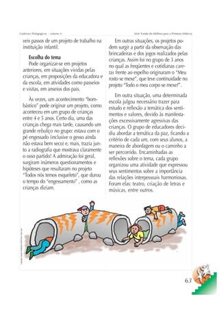 Cadernos Pedagógicos – volume 4                                                                                Série Fundo do Milênio para a Primeira Infância

                                                      veis passos de um projeto de trabalho na        Em outras situações, os projetos po-
                                                      instituição infantil.                       dem surgir a partir da observação das
                                                                                                  brincadeiras e dos jogos realizados pelas
                                                         Escolha do tema                          crianças. Assim foi no grupo de 3 anos
                                                         Pode organizar-se em projetos            no qual as freqüentes e cotidianas care-
                                                      anteriores, em situações vividas pelas      tas frente ao espelho originaram o “Meu
                                                      crianças, em proposições da educadora e     rosto se mexe”, que teve continuidade no
                                                      da escola, em atividades como passeios      projeto “Todo o meu corpo se mexe?”.
                                                      e visitas, em anseios dos pais.
                                                                                                      Em outra situação, uma determinada
                                                         Às vezes, um acontecimento “bom-         escola julgou necessário trazer para
                                                      bástico” pode originar um projeto, como     estudo e reflexão a temática dos senti-
                                                      aconteceu em um grupo de crianças           mentos e valores, devido às manifesta-
                                                      entre 4 e 5 anos. Certo dia, uma das        ções excessivamente agressivas das
                                                      crianças chega mais tarde, causando um      crianças. O grupo de educadores deci-
                                                      grande rebuliço no grupo: estava com o      diu abordar a temática da paz, ficando a
                                                      pé engessado (inclusive o gesso ainda       critério de cada um, com seus alunos, a
                                                      não estava bem seco) e, mais, trazia jun-   maneira de abordagem ou o caminho a
                                                      to a radiografia que mostrava claramente    ser percorrido. Encaminhadas as
                                                      o osso partido! A admiração foi geral,      reflexões sobre o tema, cada grupo
                                                      surgiram inúmeros questionamentos e         organizou uma atividade que expressou
                                                      hipóteses que resultaram no projeto         seus sentimentos sobre a importância
                                                      “Todos nós temos esqueleto”, que durou      das relações interpessoais harmoniosas.
                                                      o tempo do “engessamento” , como as         Foram elas: teatro, criação de letras e
                                                      crianças diziam.                            músicas, entre outros.
Ilustração: Estúdio CRIANÇAS CRIATIVAS / Gian Calvi




                                                                                                                                                        63
 