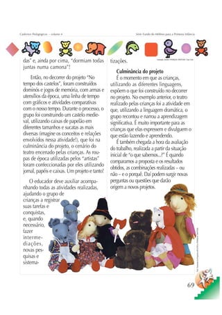 Cadernos Pedagógicos – volume 4                               Série Fundo do Milênio para a Primeira Infância




  das” e, ainda por cima, “dormiam todas         tizações.                    Ilustração: Estúdio CRIANÇAS CRIATIVAS / Gian Calvi



  juntas numa camona”!
                                                     Culminância do projeto
       Então, no decorrer do projeto “No             É o momento em que as crianças,
  tempo dos castelos”, foram construídos         utilizando as diferentes linguagens,
  dominós e jogos de memória, com armas e        expõem o que foi construído no decorrer
  utensílios da época, uma linha de tempo        no projeto. No exemplo anterior, o teatro
  com gráficos e atividades comparativas         realizado pelas crianças foi a atividade em
  com o nosso tempo. Durante o processo, o       que, utilizando a linguagem dramática, o
  grupo foi construindo um castelo medie-        grupo recontou e narrou a aprendizagem
  val, utilizando caixas de papelão em           significativa. É muito importante para as
  diferentes tamanhos e sucatas as mais          crianças que elas expressem e divulguem o
  diversas (imagine os conceitos e relações      que estão fazendo e aprendendo.
  envolvidos nessa atividade!), que foi na           É também chegada a hora da avaliação
  culminância do projeto, o cenário do           do trabalho, realizada a partir da situação
  teatro encenado pelas crianças. As rou-        inicial de “o que sabemos...?” É quando
  pas de época utilizadas pelos “artistas”       comparamos a proposta e os resultados
  foram confeccionadas por eles utilizando
                                                 obtidos, as combinações realizadas – ou
  jornal, papéis e caixas. Um projeto e tanto!
                                                 não – e o porquê. Daí podem surgir novas
      O educador deve auxiliar acompa-           perguntas ou questões que darão
  nhando todas as atividades realizadas,         origem a novos projetos.
  ajudando o grupo de
  crianças a registrar
  suas tarefas e
  conquistas,
  e, quando
  necessário,
                                                                                                                                    Foto: Fantoches do Programa ADULTOS e CRIANÇAS CRIATIVAS




  fazer
  interme-
  diações,
  novas pes-
  quisas e
  sistema-



                                                                                                                        69
 