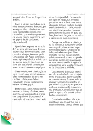 Série Fundo do Milênio para a Primeira Infância                        Cadernos Pedagógicos – volume 4

  ser agente ativa do seu ato de aprender e       mento de reciprocidade. É o momento
  de fazer.                                       dos jogos em equipe, das atividades
                                                  grupais em todas as áreas: artes, teatro,
     Como já foi visto no estudo do tema          elaboração de textos coletivos, diálogos,
  sobre o desenvolvimento da criança, por         desafios matemáticos... Enfim, o cotidi-
  ser o egocentrismo – inicialmente mar-          ano infantil deve permitir e promover
  cante e com gradativo decréscimo –              constantemente situações em que a cola-
  característica que envolve o pensamento         boração criança/criança se faz necessária
  e a ação da criança, o aprender a viver         e a presença do outro, significativa.
  em grupo é desafio constante na
  educação infantil.                                  Para que esse ambiente se estabeleça
                                                  na sua plenitude, o planejamento também
      Quando bem pequena, até por volta           deve ser participativo e, como a própria
  de 3 a 4 anos, a incapacidade de se co-         nomenclatura sugere, é um planejar de
  locar no lugar do outro dificulta à crian-      todos, realizado em conjunto. Nesse
  ça realizar a integração com os iguais.         momento, você e as crianças projetam
  Como explica Jean Piaget, o indivíduo,          coletivamente o quê, o como e o quando
  no seu espírito egocêntrico, assimila para      dos fazeres. Também com a participação
  si e sob seu ponto de vista. Assim, as          de todos, são estabelecidas as regras e as
  ações e os pensamentos são centrados            combinações a serem seguidas no transcor-
  no eu para suprir necessidades próprias.        rer das brincadeiras e atividades.
     Nesse contexto, você cria situações de           Dessa maneira, a educação infantil
  jogos, brincadeiras e atividades em con-        está não só estimulando, mas principal-
  junto. Mesmo sabedora de que o inter-           mente propiciando o desenvolvimento
  câmbio social não se estabelece                 de objetivos comuns. Somente assim as
  efetivamente, procure constantemente            crianças vivenciam efetivamente a im-
  oferecer situações grupais.                     portância da cooperação, em que não a
                                                  rivalidade, mas sim o objetivo comum
     Em torno dos 5 anos, nota-se sensivel-       seja priorizado. Cabe esclarecer que, ao
  mente o declínio egocêntrico e, nesse           priorizar o grupo, não estamos estimu-
  momento, o relacionamento da criança            lando a uniformidade.
  com companheiros é fundamental. A
  cooperação inicia-se, bem como o senti-             O verdadeiro sentido da educação
                                                  infantil deve ser o de contribuir para o
                                                  desenvolvimento da criança, a fim de que




72
 