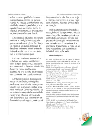 Cadernos Pedagógicos – volume 4                                    Série Fundo do Milênio para a Primeira Infância

  realize todas as capacidades humanas          instrumentalizada a facilitar e encorajar
  características do período em que está        a criança a descobrir-se, a pensar e agir
  vivendo. Na verdade, o ser humano é uma       com autonomia nos mais diversos tipos
  totalidade, não sendo possível separar o      de situações.
  aspecto sócio-emocional do físico e do
  cognitivo. Do contrário, ao privilegiarmos        Tendo a autonomia como finalidade, a
  um, comprometeríamos os demais.               educação infantil deve promover a unidade
                                                dessa criança. Percebendo-se parte de uma
     A mediação da educadora deve criar e       coletividade, com direitos e deveres, num
  promover as condições mais adequadas          processo de cooperação, socializando-se e
  para o desenvolvimento global das crianças.   descentrando o mundo ao redor de si, a
  É o espaço de ser criança, de brincar, de     criança está desenvolvendo-se como um ser
  descobrir e conhecer o mundo através do       livre, independente, com determinação
  lúdico, de se relacionar com o ambiente,      individual, intelectual e social.
  com as pessoas e com os iguais.
                                                    Referências Bibliográficas

     A criança precisa ser encorajada a         BEE, Helen; SANDRA, L.; MITCHELL, K. A pessoa em desenvol-
  verbalizar suas idéias, a estabelecer         vimento. São Paulo: Editora Harper & Row do Brasil Ltda, 1984.
  todos os tipos de relações, a descobrir-      BRASIL. Ministério da Educação. Professor da pré-escola. Rio de
                                                Janeiro: 1991, v. 1, v. 2.
  se como ser único. Deve ser vista indivi-     BRASIL. Ministério da Educação e do Desporto. Referencial
  dualmente, tendo sua liberdade                curricular para a educação Infantil. Secretaria de Educação
                                                Fundamental. Volumes I, II e III. Brasília: SEF, 1998.
  garantida na livre escolha de atividades,     CUNHA, Suzana Rangel Vieira da. Cor, som e movimento: a
  bem como nos seus posicionamentos.            expressão plástica, musical e dramática no cotidiano das
                                                crianças. Porto Alegre: Mediação, 1999.
     A redução do poder da educadora,           FREIRE, Madalena. A paixão de conhecer o mundo. Rio de
                                                Janeiro: Paz e Terra, 1989.
  nessas circunstâncias, não significa          GARDNER, Howard. A criança pré-escolar: como pensa e como a
  passividade; ao contrário, o comprome-        escola pode ensiná-la. Porto Alegre: Artmed, 1994.
  timento com as crianças enfatiza o seu        GOVERNO DO ESTADO DO RIO GRANDE DO SUL. Secretaria
                                                de Educação. Rio Grande do Sul. Educação para crescer. Projeto
  papel mediador. Como organizadora de          Melhoria da qualidade no ensino. Educação pré-escolar. Da
  um ambiente adequado às necessidades          reflexão à construção. 1993.
                                                OLIVEIRA, Zilma Ramos de. Educação infantil: fundamentos e
  e exigências infantis e intercedendo          métodos. Coleção Docência em Formação. São Paulo: Cortez,
  com experiências que contemplem um            2002.
  desenvolvimento integrado, você estará        PORTO ALEGRE. Secretaria Municipal de Educação. Porto
                                                Alegre. Cadernos pedagógicos n. 15. Proposta pedagógica da
                                                educação infantil. Porto Alegre, 1999.
                                                ROSSETI-FERREIRA, Maria Clotilde et al. Os fazeres na
                                                educação infantil. São Paulo: Cortez Editora, 1998.




                                                                                                            73
 