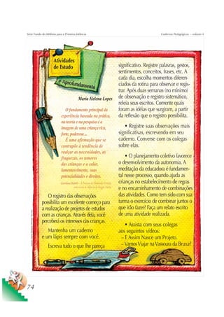 Série Fundo do Milênio para a Primeira Infância                                                                                                 Cadernos Pedagógicos – volume 4




                                                               Atividades
                                                               de Estudo                                                significativo. Registre palavras, gestos,
                                                                                                                        sentimentos, conceitos, frases, etc. A
                                                                                                                        cada dia, escolha momentos diferen-
                                                                 e Aprofu
                                                                         ndament                                        ciados da rotina para observar e regis-
                                                                                o
                                                                                                                        trar. Após duas semanas (no mínimo)
                                                                                    Maria Helena Lopes                  de observação e registro sistemático,
                                                                                                                        releia seus escritos. Comente quais
                                                                      O fundamento principal da                         foram as idéias que surgiram, a partir
                                                                   experiência baseada na prática,                      da reflexão que o registro possibilita.
                                                                   na teoria e na pesquisa é a
                                                                   imagem de uma criança rica,                             • Registre suas observações mais
                                                                   forte, poderosa ...                                  significativas, escrevendo em seu
                                                                      É uma afirmação que se                            caderno. Converse com os colegas
                                                                   contrapõe à tendência de                             sobre elas.
                                                                   realçar as necessidades, as
                                                                   fraquezas, os temores                                    • O planejamento coletivo favorece
                                                                   das crianças e a calar,                              o desenvolvimento da autonomia. A
                                                                   lamentavelmente, suas                                meditação da educadora é fundamen-
                                                                   potencialidades e direitos.                          tal nesse processo, quando ajuda as
                                                                   Giordana Rabitt – À Procura da Dimensão Perdida:     crianças no estabelecimento de regras
                                                                              uma escola de infância de Reggio Emília
                                                                                                                        e no encaminhamento de combinações
                                                             O registro das observações                                 das atividades. Como tem sido com sua
                                                         possibilita um excelente começo para                           turma o exercício de combinar juntos o
                                                         a realização de projetos de estudos                            que irão fazer? Faça um relato escrito
   Ilustração: Estúdio CRIANÇAS CRIATIVAS / Gian Calvi




                                                         com as crianças. Através dela, você                            de uma atividade realizada.
                                                         perceberá os interesses das crianças.
                                                                                                                           • Assista com seus colegas
                                                            Mantenha um caderno                                         aos seguintes vídeos:
                                                         e um lápis sempre com você.                                     – E Assim Nasce um Projeto.
                                                            Escreva tudo o que lhe pareça                                – Vamos Viajar na Vassoura da Bruxa?




74
 