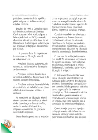 Série Fundo do Milênio para a Primeira Infância                         Cadernos Pedagógicos – volume 4

  participam. Apresenta ainda a política          cia de as propostas pedagógicas promo-
  pública vigente no âmbito municipal,            verem em suas práticas educativas e de
  estadual e federal.                             cuidados o atendimento aos aspectos do
                                                  desenvolvimento físico, emocional,
     Em abril de 1999, o Conselho Nacio-          afetivo, cognitivo e social das crianças.
  nal de Educação fixou as Diretrizes
  Curriculares em Nível Nacional para a               Constitui-se também em diretrizes a
  Educação Infantil. As DCN, como são             interação entre as diversas áreas do
  chamadas, são oficias e têm força de lei.       conhecimento, através de atividades
  Elas definem diretrizes para a elaboração       espontâneas ou dirigidas, devendo ex-
  das propostas pedagógicas das creches e         pressar objetivos e garantindo, assim, a
  pré-escolas.                                    intencionalidade das ações na Educação
                                                  Infantil e a constituição de conhecimentos.
        A primeira delas diz respeito aos
  fundamentos da Educação Infantil,                  O processo de avaliação tem desta-
  desdobrando-se em:                              que nas DCN, afirmando a importância
                                                  do registro nas etapas, “sem o objetivo
     – Princípios éticos da autonomia, do         de promoção, mesmo para o ensino
  respeito, da solidariedade e do respeito        fundamental”, conforme a Lei nº 9.394/
  ao bem comum.                                   96, seção II, artigo 31.
     – Princípios políticos dos direitos e           O Referencial Curricular Nacional
  deveres da cidadania, da criticidade e do       para a Educação Infantil (RCNEI) foi
  respeito à ordem democrática.                   publicado pelo Ministério de Educação,
     – Princípios estéticos da sensibilidade,     em 1988, é consentâneo com as DCN e
  da criatividade, da ludicidade e da diver-      tem como finalidade apresentar subsídios
  sidade de manifestações artísticas e            para a organização de propostas
  culturais.                                      pedagógicas. É leitura necessária a todos
                                                  os educadores, porém não deve ser
      As instituições de Educação Infantil        encarado como uma orientação única a
  devem conviver com as diversas identi-          ser seguida, mas como subsídio para a
  dades das crianças e de suas famílias,          construção de propostas pedagógicas.
  acatando as diversidades étnicas,
  religiosas, econômicas, de gênero ou               Quem planeja, programa e projeta
  necessidades especiais.                         pedagogicamente está elaborando um
                                                  roteiro de interações com múltiplas
       Outra diretriz aponta para a importân-     experiências significativas para as crian-


76
 