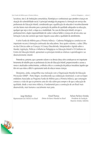 Série Fundo do Milênio para a Primeira Infância                                         Cadernos Pedagógicos – volume 4

  lucrativos, isto é, de instituições comunitárias, filantrópicas e confessionais que atendem crianças em
  situação de vulnerabilidade social. A principal estratégia do programa é a formação em serviço dos
  profissionais de Educação Infantil, considerando que a qualificação do educador é reconhecidamente
  um dos fatores mais relevantes para a promoção de padrões de qualidade adequados na educação,
  qualquer que seja o nível, a etapa ou a modalidade. No caso da Educação Infantil, em que o
  profissional tem a dupla responsabilidade de cuidar e educar bebês e crianças de até seis anos, sua
  formação é uma das variáveis que maior impacto causa sobre a qualidade do atendimento.

      A série Fundo do Milênio para a Primeira Infância – Cadernos Pedagógicos constitui-se em
  importante recurso à formação continuada dos educadores. Seus quatro volumes, a saber, Olha-
  res das Ciências sobre as Crianças; A Criança Descobrindo, Interpretando e Agindo sobre o
  Mundo; Legislação, Políticas e Influências Pedagógicas na Educação Infantil e O Cotidiano no
  Centro de Educação Infantil, apresentam as principais temáticas relativas à aprendizagem e ao
  desenvolvimento infantil.

      Pretende-se, portanto, que o presente volume e os demais dessa série constituam-se em importante
  ferramenta de trabalho para os profissionais da área de Educação Infantil, proporcionando o acesso a
  novos e atualizados conhecimentos, a reflexão crítica e a construção de práticas inovadoras àqueles que
  têm em suas mãos a difícil e apaixonante tarefa de educar nossas crianças.

     Desejamos, ainda, compartilhar essa realização com a Organização Mundial de Educação
  Pré-escolar (OMEP – Porto Alegre), reconhecendo sua colaboração inestimável, e com os Empre-
  endedores Associados ao Programa Fundo do Milênio para a Primeira Infância, que comungam
  conosco a visão de que os primeiros anos de vida valem para sempre e de que a educação de
  qualidade, desde a mais tenra infância, é fundamental para a construção de um Brasil mais
  desenvolvido, mais humano e socialmente mais justo.


               Jorge Werthein                              Vinod Thomas                Nelson Pacheco Sirotsky
  Representante da UNESCO no Brasil               Diretor do Banco Mundial no Brasil    Presidente da Fundação
                                                                                       Maurício Sirotsky Sobrinho




8
 