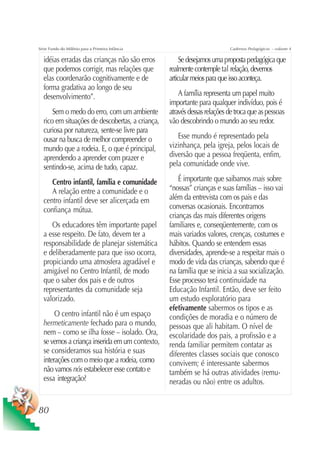 Série Fundo do Milênio para a Primeira Infância                           Cadernos Pedagógicos – volume 4

  idéias erradas das crianças não são erros            Se desejamos uma proposta pedagógica que
  que podemos corrigir, mas relações que          realmente contemple tal relação, devemos
  elas coordenarão cognitivamente e de            articular meios para que isso aconteça.
  forma gradativa ao longo de seu
  desenvolvimento”.                                   A família representa um papel muito
                                                  importante para qualquer indivíduo, pois é
      Sem o medo do erro, com um ambiente         através dessas relações de troca que as pessoas
  rico em situações de descobertas, a criança,    vão descobrindo o mundo ao seu redor.
  curiosa por natureza, sente-se livre para
  ousar na busca de melhor compreender o             Esse mundo é representado pela
  mundo que a rodeia. E, o que é principal,       vizinhança, pela igreja, pelos locais de
  aprendendo a aprender com prazer e              diversão que a pessoa freqüenta, enfim,
  sentindo-se, acima de tudo, capaz.              pela comunidade onde vive.

     Centro infantil, família e comunidade            É importante que saibamos mais sobre
     A relação entre a comunidade e o             “nossas” crianças e suas famílias – isso vai
  centro infantil deve ser alicerçada em          além da entrevista com os pais e das
  confiança mútua.                                conversas ocasionais. Encontramos
                                                  crianças das mais diferentes origens
     Os educadores têm importante papel           familiares e, conseqüentemente, com os
  a esse respeito. De fato, devem ter a           mais variados valores, crenças, costumes e
  responsabilidade de planejar sistemática        hábitos. Quando se entendem essas
  e deliberadamente para que isso ocorra,         diversidades, aprende-se a respeitar mais o
  propiciando uma atmosfera agradável e           modo de vida das crianças, sabendo que é
  amigável no Centro Infantil, de modo            na família que se inicia a sua socialização.
  que o saber dos pais e de outros                Esse processo terá continuidade na
  representantes da comunidade seja               Educação Infantil. Então, deve ser feito
  valorizado.                                     um estudo exploratório para
                                                  efetivamente sabermos os tipos e as
       O centro infantil não é um espaço          condições de moradia e o número de
  hermeticamente fechado para o mundo,            pessoas que ali habitam. O nível de
  nem – como se ilha fosse – isolado. Ora,        escolaridade dos pais, a profissão e a
  se vemos a criança inserida em um contexto,     renda familiar permitem contatar as
  se consideramos sua história e suas             diferentes classes sociais que conosco
  interações com o meio que a rodeia, como        convivem; é interessante sabermos
  não vamos nós estabelecer esse contato e        também se há outras atividades (remu-
  essa integração?                                neradas ou não) entre os adultos.


80
 