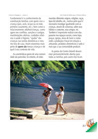 Cadernos Pedagógicos – volume 4                                                       Série Fundo do Milênio para a Primeira Infância

                          Fundamental é o conhecimento da               inseridas diferentes origens, religiões, raças,
                          constituição familiar, com quem vive a        tipos de trabalho, etc., motivo pelo qual é
                          criança (pais, avós, só pai ou só mãe,        necessário investigar igualmente com as
                          primeiro casamento, etc.), bem como o         crianças, através de conversas, sobre seus
                          relacionamento adultos/crianças, como         hábitos e costumes, seus amigos, etc.
                          agem nos conflitos, sanções e castigos,       Também é importante realizar com elas
                          manifestações afetivas, cuidados relati-      passeios nos espaços sociais, como lojas,
                          vos à saúde e higiene, “ajudas” das           praças, igrejas, áreas de lazer e visitas
                          crianças nas tarefas domésticas e mes-        onde a produção é local em relação a
                          mo fora de casa. Assim estaremos mais         artesanato, produtos alimentícios e tudo o
                          perto de quem são nossas crianças e de        mais que a sua comunidade produzir.
                          qual é seu contexto de vida.
                                                                           As portas do Centro Infantil devem
                             As características gerais de uma comuni-   estar permanentemente abertas para
                          dade são parecidas; no entanto, ali estão     todas as famílias, pois assim elas ficam
Foto: Sebastião Barbosa




                                                                                                                               81
 